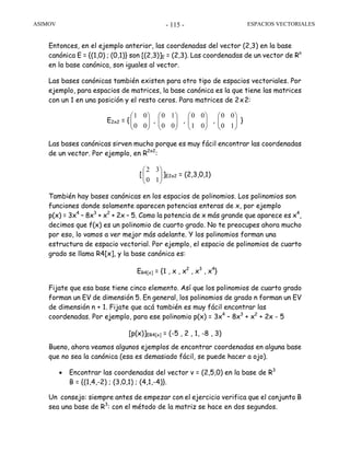 ASIMOV ESPACIOS VECTORIALES- 115 -
Entonces, en el ejemplo anterior, las coordenadas del vector (2,3) en la base
canónica E = {(1,0) ; (0,1)} son [(2,3)]E = (2,3). Las coordenadas de un vector de Rn
en la base canónica, son iguales al vector.
Las bases canónicas también existen para otro tipo de espacios vectoriales. Por
ejemplo, para espacios de matrices, la base canónica es la que tiene las matrices
con un 1 en una posición y el resto ceros. Para matrices de 2x2:
E2x2 = { ⎟⎟
⎠
⎞
⎜⎜
⎝
⎛
00
01
, ⎟⎟
⎠
⎞
⎜⎜
⎝
⎛
00
10
, ⎟⎟
⎠
⎞
⎜⎜
⎝
⎛
01
00
, ⎟⎟
⎠
⎞
⎜⎜
⎝
⎛
10
00
}
Las bases canónicas sirven mucho porque es muy fácil encontrar las coordenadas
de un vector. Por ejemplo, en R2x2
:
[ ⎟⎟
⎠
⎞
⎜⎜
⎝
⎛
10
32
]E2x2 = (2,3,0,1)
También hay bases canónicas en los espacios de polinomios. Los polinomios son
funciones donde solamente aparecen potencias enteras de x, por ejemplo
p(x) = 3x4
– 8x3
+ x2
+ 2x – 5. Como la potencia de x más grande que aparece es x4
,
decimos que f(x) es un polinomio de cuarto grado. No te preocupes ahora mucho
por eso, lo vamos a ver mejor más adelante. Y los polinomios forman una
estructura de espacio vectorial. Por ejemplo, el espacio de polinomios de cuarto
grado se llama R4[x], y la base canónica es:
ER4[x] = {1 , x , x2
, x3
, x4
}
Fijate que esa base tiene cinco elemento. Así que los polinomios de cuarto grado
forman un EV de dimensión 5. En general, los polinomios de grado n forman un EV
de dimensión n + 1. Fijate que acá también es muy fácil encontrar las
coordenadas. Por ejemplo, para ese polinomio p(x) = 3x4
– 8x3
+ x2
+ 2x - 5
[p(x)]ER4[x] = (-5 , 2 , 1, -8 , 3)
Bueno, ahora veamos algunos ejemplos de encontrar coordenadas en alguna base
que no sea la canónica (esa es demasiado fácil, se puede hacer a ojo).
• Encontrar las coordenadas del vector v = (2,5,0) en la base de R3
B = {(1,4,-2) ; (3,0,1) ; (4,1,-4)}.
Un consejo: siempre antes de empezar con el ejercicio verifica que el conjunto B
sea una base de R3
: con el método de la matriz se hace en dos segundos.
 