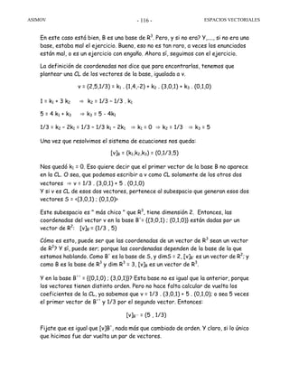 ASIMOV ESPACIOS VECTORIALES- 116 -
En este caso está bien, B es una base de R3
. Pero, y si no era? Y,...., si no era una
base, estaba mal el ejercicio. Bueno, eso no es tan raro, a veces los enunciados
están mal, o es un ejercicio con engaño. Ahora sí, seguimos con el ejercicio.
La definición de coordenadas nos dice que para encontrarlas, tenemos que
plantear una CL de los vectores de la base, igualada a v.
v = (2,5,1/3) = k1 . (1,4,-2) + k2 . (3,0,1) + k3 . (0,1,0)
1 = k1 + 3 k2 ⇒ k2 = 1/3 – 1/3 . k1
5 = 4 k1 + k3 ⇒ k3 = 5 - 4k1
1/3 = k2 – 2k1 = 1/3 – 1/3 k1 – 2k1 ⇒ k1 = 0 ⇒ k2 = 1/3 ⇒ k3 = 5
Una vez que resolvimos el sistema de ecuaciones nos queda:
[v]B = (k1,k2,k3) = (0,1/3,5)
Nos quedó k1 = 0. Eso quiere decir que el primer vector de la base B no aparece
en la CL. O sea, que podemos escribir a v como CL solamente de los otros dos
vectores ⇒ v = 1/3 . (3,0,1) + 5 . (0,1,0)
Y si v es CL de esos dos vectores, pertenece al subespacio que generan esos dos
vectores S = <(3,0,1) ; (0,1,0)>
Este subespacio es " más chico " que R3
, tiene dimensión 2. Entonces, las
coordenadas del vector v en la base B'= {(3,0,1) ; (0,1,0)} están dadas por un
vector de R2
: [v]B'= (1/3 , 5)
Cómo es esto, puede ser que las coordenadas de un vector de R3
sean un vector
de R2
? Y sí, puede ser; porque las coordenadas dependen de la base de la que
estamos hablando. Como B' es la base de S, y dimS = 2, [v]B' es un vector de R2
; y
como B es la base de R3
y dim R3
= 3, [v]B es un vector de R3
.
Y en la base B'' = {(0,1,0) ; (3,0,1)}? Esta base no es igual que la anterior, porque
los vectores tienen distinto orden. Pero no hace falta calcular de vuelta los
coeficientes de la CL, ya sabemos que v = 1/3 . (3,0,1) + 5 . (0,1,0); o sea 5 veces
el primer vector de B'' y 1/3 por el segundo vector. Entonces:
[v]B'' = (5 , 1/3)
Fijate que es igual que [v]B', nada más que cambiado de orden. Y claro, si lo único
que hicimos fue dar vuelta un par de vectores.
 