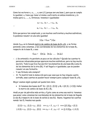 ASIMOV ESPACIOS VECTORIALES- 119 -
Como los vectores v1, v2, ...., vn son LI ( porque son una base ), para que se cumpla
la igualdad, v1 tiene que tener el mismo coeficiente en ambos miembros, y lo
mismo para v2, ...., vn. Entonces, tenemos n igualdades:
a1 = c11 . b1 + .... + c1n . bn
...
an = cn1 . b1 + ..... + cnn . bn
Esto que parece tan complicado, y con muchos coeficientes y muchos subíndices,
lo podemos resumir en una sola igualdad:
[v]B1 = CB2B1 * [v]B2
donde CB2B1 es la llamada matriz de cambio de base de B2 a B1, y se forma
poniendo como columnas, a las coordenadas de los elementos de la base B2,
respecto de la base B1, o sea:
CB2B1 = ([w1]B1 [w2]B1 ..... [wn]B1)
– ¿ Se entendió o te perdiste un poco en los cálculos ? Quizás las cuentas te
parezcan rebuscadas porque aparecen muchos subíndices, pero no hay mucho
secreto. Todo lo que hice fue escribir los elementos de una base (B2) como CL
de los elementos de la otra (B1). Y así llegué a n igualdades, que se pueden
resumir en esa formulita.
– Y esa fórmula vale siempre?
– Sí. Te mostré toda la deducción para que veas que no hay ninguna cuenta
extraña, esas cuentas se pueden hacer siempre para cualquier base B1 y B2.
Mejor veamos algún ejemplo así queda bien claro.
• Si tenemos dos bases de R2
: B1 = {(1,1) ; (0,1)} y B2 = {(2,3) ; (-2,0)}. Hallar
la matriz de cambio de base de B1 a B2.
Andá un par de párrafos más arriba y fijate como se arma esa matriz: tenemos
que poner como columnas las coordenadas de los elementos de la base de llegada
(o sea B2) respecto de la base de salida (o sea B1). Bueno, hagamos las cuentas
nomás: las CL lineales nos queda:
(2,3) = c11 . (1,1) + c21 . (0,1) >>>> c11 = 2 , c21 = 1 >>>>> [(2,3)]B1 = (2,1)
(-2,0) = c12 . (1,1) + c22 . (0,1) >>>> c12 = -2 , c22 = 2 >>> [(-2,0)]B1 = (-2,2)
 