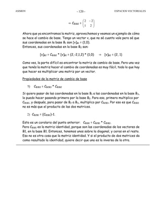 ASIMOV ESPACIOS VECTORIALES- 120 -
⇒ CB1B2 = ⎟⎟
⎠
⎞
⎜⎜
⎝
⎛ −
21
22
Ahora que ya encontramos la matriz, aprovechemos y veamos un ejemplo de cómo
se hace el cambio de base. Tengo un vector v, que no sé cuanto vale pero sé que
sus coordenadas en la base B1 son [v]B1 = (1,0).
Entonces, sus coordenadas en la base B2 son:
[v]B2 = CB1B2 * [v]B1 = (2,-2,1,2) * (1,0) ⇒ [v]B2 = (2, 1)
Como ves, la parte difícil es encontrar la matriz de cambio de base. Pero una vez
que tenés la matriz hacer el cambio de coordenadas es muy fácil, todo lo que hay
que hacer es multiplicar una matriz por un vector.
Propiedades de la matriz de cambio de base
1) CB1B3 = CB2B3 * CB1B2
Si quiero pasar de las coordenadas en la base B1 a las coordenadas en la base B3,
lo puedo hacer pasando primero por la base B2. Para eso, primero multiplico por
CB1B2, y después, para pasar de B2 a B3, multiplico por CB2B3. Por eso es que CB1B3
no es más que el producto de las dos matrices.
2) CB2B1 = (CB1B2)-1.
Esto es un corolario del punto anterior: CB1B1 = CB2B1 * CB1B2.
Pero CB1B1 es la matriz identidad, porque son las coordenadas de los vectores de
B1, en la base B1. Entonces, tenemos unos sobre la diagonal, y ceros en el resto.
Eso no es otra cosa que la matriz identidad. Y si el producto de dos matrices da
como resultado la identidad, quiere decir que una es la inversa de la otra.
 