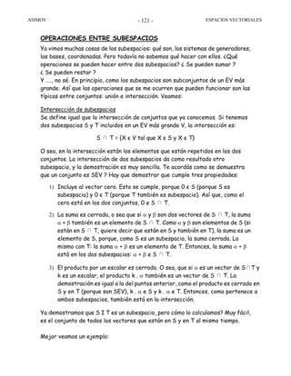 ASIMOV ESPACIOS VECTORIALES- 121 -
OPERACIONES ENTRE SUBESPACIOS
Ya vimos muchas cosas de los subespacios: qué son, los sistemas de generadores,
las bases, coordenadas. Pero todavía no sabemos qué hacer con ellos. ¿Qué
operaciones se pueden hacer entre dos subespacios? ¿ Se pueden sumar ?
¿ Se pueden restar ?
Y ...., no sé. En principio, como los subespacios son subconjuntos de un EV más
grande. Así que las operaciones que se me ocurren que pueden funcionar son las
típicas entre conjuntos: unión e intersección. Veamos:
Intersección de subespacios
Se define igual que la intersección de conjuntos que ya conocemos. Si tenemos
dos subespacios S y T incluidos en un EV más grande V, la intersección es:
S ∩ T = {X є V tal que X є S y X є T}
O sea, en la intersección están los elementos que están repetidos en los dos
conjuntos. La intersección de dos subespacios da como resultado otro
subespacio, y la demostración es muy sencilla. Te acordás como se demuestra
que un conjunto es SEV ? Hay que demostrar que cumple tres propiedades:
1) Incluye al vector cero. Esto se cumple, porque 0 є S (porque S es
subespacio) y 0 є T (porque T también es subespacio). Así que, como el
cero está en los dos conjuntos, 0 e S ∩ T.
2) La suma es cerrada, o sea que si α y β son dos vectores de S ∩ T, la suma
α + β también es un elemento de S ∩ T. Como α y β son elementos de S (si
están en S ∩ T, quiere decir que están en S y también en T), la suma es un
elemento de S, porque, como S es un subespacio, la suma cerrada. Lo
mismo con T: la suma α + β es un elemento de T. Entonces, la suma α + β
está en los dos subespacios: α + β e S ∩ T.
3) El producto por un escalar es cerrado. O sea, que si α es un vector de S∩T y
k es un escalar, el producto k . α también es un vector de S ∩ T. La
demostración es igual a la del puntos anterior, como el producto es cerrado en
S y en T (porque son SEV), k . α e S y k . α e T. Entonces, como pertenece a
ambos subespacios, también está en la intersección.
Ya demostramos que S I T es un subespacio, pero cómo lo calculamos? Muy fácil,
es el conjunto de todos los vectores que están en S y en T al mismo tiempo.
Mejor veamos un ejemplo:
 