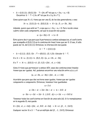 ASIMOV ESPACIOS VECTORIALES- 122 -
• S = <(1,0,1,1) ; (0,0,2,3)> T = {X є R4
tal que x1 + 2x2 – x3 = 0}
Encontrar S ∩ T = { X є R4
tal que X є S y X є T }.
Como quiero que X є S, tiene que ser una CL de los dos generadores, o sea:
X = a . (1,0,1,1) + b . (0,0,2,3) ⇒ X = (a , 0 , a + 2b , 3b)
Además, quiero que esté en T, o sea que x1 + 2x2 – x3 = 0. Pero recién vimos
cuánto valen cada componente, así que la ecuación nos queda:
a – (a + 2b) = 0 ⇒ b = 0
Esto quiere decir que para que X pertenezca a ambos subespacios, el coeficiente
que acompaña al (0,0,2,3) en la combinación lineal tiene que ser 0. O sea, X sólo
puede ser CL del (1,0,1,1). Entonces, la intersección nos queda:
S ∩ T = <(1,0,1,1)>
• S = <(1,1,1) ; (0,2,-3)> ; T = <(0,0,1) ; (2,-1,2)>. Calcular S ∩ T.
X є S ⇒ X = a . (1,1,1) + b . (0,2,-3) = (a , a + 2b , a – 3b)
X є T ⇒ X = c . (0,0,1) + d . (2,-1,2) = (2d , -d , c + 2d)
Como X tiene que pertenecer a ambos SEV, esas dos combinaciones lineales
tienen que ser iguales. Así, podemos encontrar una relación entre a,b,c y d:
(a , a + 2b , a – 3b) = (2d , -d , c + 2d)
Acordate que para que dos vectores sean iguales, tienen que ser iguales
componente a componente. Entonces, tenemos tres igualdades:
a = 2 d
a + 2b = -d ⇒ 2d + 2b = -d ⇒ b = -3/2 . d
a – 3b = c + 2d ⇒ 2d – 3 . (-3/2 . d) = c + 2d ⇒ c = 9/2 d
Tenemos todos los coeficientes en función de unos solo (d). Si lo reemplazamos
en la segunda CL nos queda:
X = (2d, -d , c + 2d) = (2d , -d , 9/2 . d + 2d) ⇒ X = d . (2 , -1 , 13/2)
Cualquier vector X e S ∩ T es un múltiplo del (2 , -1 , 13/2). Entonces:
 