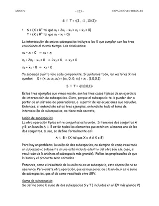 ASIMOV ESPACIOS VECTORIALES- 123 -
S ∩ T = <(2 , -1 , 13/2)>
• S = {X є R4
tal que x1 + 2x3 – x4 = x2 + x3 = 0}
T = {X є R4
tal que x4 - x1 = 0}
La intersección de ambos subespacios incluye a los X que cumplan con las tres
ecuaciones al mismo tiempo. Las resolvemos:
x4 – x1 = 0 ⇒ x4 = x1
x1 + 2x3 – x4 = 0 ⇒ 2x3 = 0 ⇒ x3 = 0
x2 + x3 = 0 ⇒ x2 = 0
Ya sabemos cuánto vale cada componente. Si juntamos todo, los vectores X nos
quedan: X = (x1,x2,x3,x4) = (x1, 0, 0, x1) = x1 . (1,0,0,1)
S ∩ T = <(1,0,0,1)>
Estos tres ejemplos que vimos recién, son los tres casos típicos de un ejercicio
de intersección de subespacios. Claro, porque el subespacio te lo pueden dar a
partir de un sistema de generadores, o a partir de las ecuaciones que resuelve.
Entonces, si entendiste estos tres ejemplos, entendiste todo el tema de
intersección de subespacios, no tiene más secreto,
Unión de subespacios
La otra operación típica entre conjuntos es la unión. Si tenemos dos conjuntos A
y B, en la unión A ∪ B están todos los elementos que estén en, al menos uno de los
dos conjuntos. O sea, se define formalmente así:
A ∪ B = {X tal que X є A ó X є B}
Pero hay un problema, la unión de dos subespacios, no siempre da como resultado
un subespacio; solamente si uno está incluido adentro del otro (en ese caso, el
resultado de la unión es el subespacio más grande). Fallan las propiedades de que
la suma y el producto sean cerrados.
Entonces, como el resultado de la unión no es un subespacio, esta operación no se
usa nunca. Pero existe otra operación, que es muy parecida a la unión, y es la suma
de subespacios, que sí da como resultado otro SEV.
Suma de subespacios
Se define como la suma de dos subespacios S y T ( incluidos en un EV más grande V)
 