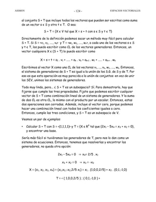 ASIMOV ESPACIOS VECTORIALES- 124 -
al conjunto S + T que incluye todos los vectores que pueden ser escritos como suma
de un vector s є S y otro t є T. O sea:
S + T = {X є V tal que X = s + t con s є S y t є T}
Directamente de la definición podemos sacar un método muy fácil para calcular
S + T. Si S = <v1, v2, ...., vk> y T = <w1, w2, ...., wr>, a cada uno de los vectores s є S
y t є T, los puedo escribir como CL de los vectores generadores. Entonces, un
vector cualquiera X є (S + T) lo puedo escribir como
X = s + t = a1 . v1 + ..... + ak . vk + ak+1 . w1 + ..... + ak+r . wk
Escribimos al vector X como una CL de los vectores v1, ..., vk, w1, ...., wk. Entonces,
el sistema de generadores de S + T es igual a la unión de los S.G. de S y de T. Por
eso es que esta operación es muy parecida a la unión de conjuntos: en vez de unir
los SEV, unimos los sistemas de generadores.
Todo muy lindo, pero... ¿ S + T es un subespacio? Sí. Para demostrarlo, hay que
fijarse que cumple las tres propiedades. Fijate que podemos escribir cualquier
vector de S + T como combinación lineal de un sistema de generadores. Y la suma
de dos CL es otra CL, lo mismo con el producto por un escalar. Entonces, estas
dos operaciones son cerradas. Además, incluye al vector cero, porque podemos
hacer una combinación lineal con todos los coeficientes iguales a cero.
Entonces, cumple las tres condiciones, y S + T es un subespacio de V.
Veamos un par de ejemplos:
• Calcular S + T con S = <(1,1,1,1)> y T = {X є R4
tal que {2x1 – 5x4 = x3 + x2 = 0},
y encontrar una base.
Sería más fácil si tuviéramos los generadores de T, pero nos lo dan como un
sistema de ecuaciones. Entonces, tenemos que resolverlas y encontrar los
generadores, no queda otra opción:
2x1 – 5x4 = 0 ⇒ x4= 2/5 . x1
x3 + x2 = 0 ⇒ x3 = -x2
X = (x1, x2, x3, x4) = (x1,x2,-x2,2/5 x1) = x1 . (1,0,0,2/5) + x2 . (0,1,-1,0)
T = < ( 1,0,0,2/5 ) ; ( 0,1,-1,0 ) >
 