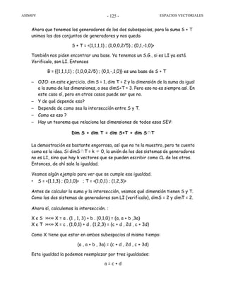 ASIMOV ESPACIOS VECTORIALES- 125 -
Ahora que tenemos los generadores de los dos subespacios, para la suma S + T
unimos los dos conjuntos de generadores y nos queda:
S + T = <(1,1,1,1) ; (1,0,0,2/5) ; (0,1,-1,0)>
También nos piden encontrar una base. Ya tenemos un S.G., si es LI ya está.
Verificalo, son LI. Entonces
B = {(1,1,1,1) ; (1,0,0,2/5) ; (0,1,-,1,0)} es una base de S + T
– OJO: en este ejercicio, dim S = 1, dim T = 2 y la dimensión de la suma da igual
a la suma de las dimensiones, o sea dimS+T = 3. Pero eso no es siempre así. En
este caso sí, pero en otros casos puede ser que no.
– Y de qué depende eso?
– Depende de como sea la intersección entre S y T.
– Como es eso ?
– Hay un teorema que relaciona las dimensiones de todos esos SEV:
Dim S + dim T = dim S+T + dim S∩T
La demostración es bastante engorrosa, así que no te la muestro, pero te cuento
como es la idea. Si dimS∩T = k ≠ 0, la unión de los dos sistemas de generadores
no es LI, sino que hay k vectores que se pueden escribir como CL de los otros.
Entonces, de ahí sale la igualdad.
Veamos algún ejemplo para ver que se cumple esa igualdad.
• S = <(1,1,3) ; (0,1,0)> ; T = <(1,0,1) ; (1,2,3)>
Antes de calcular la suma y la intersección, veamos qué dimensión tienen S y T.
Como los dos sistemas de generadores son LI (verificalo), dimS = 2 y dimT = 2.
Ahora sí, calculemos la intersección. :
X є S >>>>> X = a . (1 , 1, 3) + b . (0,1,0) = (a, a + b ,3a)
X є T >>>>> X = c . (1,0,1) + d . (1,2,3) = (c + d , 2d , c + 3d)
Como X tiene que estar en ambos subespacios al mismo tiempo:
(a , a + b , 3a) = (c + d , 2d , c + 3d)
Esta igualdad la podemos reemplazar por tres igualdades:
a = c + d
 