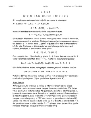 ASIMOV ESPACIOS VECTORIALES- 126 -
a + b = 2 d
3a = c + 3d ⇒ 3 . (c + d) = c + 3d ⇒ 3c = c ⇒ c = 0
Si reemplazamos este resultado en la CL que nos da X, nos queda:
X = c . (1,0,1) + d . (1,2,3) ⇒ X = d . (1,2,3)
S ∩ T = <(1,2,3)> ⇒ dim S ∩ T = 1
Bueno, ya tenemos la intersección, ahora calculemos la suma.
S + T = <(1,1,3) ; (0,1,0) ; (1,0,1) ; (1,2,3)>
Eso fue fácil. Ya sabemos cuál es la suma. Ahora, para saber cual es su dimensión,
tenemos que encontrar una base. Obviamente ese conjunto de generadores no es
una base de S + T porque no es LI (en R3
no puede haber más de tres vectores
LI). Es más, fijate que el último vector es igual a la suma del primero y el
segundo. Entonces, lo descartamos y nos queda:
B = {(1,1,3) ; (0,1,0) ; (1,0,1)}
Este conjunto sí es LI (verificalo), y genera S + T. O sea, B es una base de S + T.
Como tiene tres elementos, dim(S+T) = 3. Fijate que se cumple la igualdad:
Dim S + dim T = dim (S+T) + dim (S∩T) >>>>> 2 + 2 = 3 + 1
Esta formulita sirve mucho. Por ejemplo, en este ejercicio, podíamos calcular
Dim (S+T) = dim S + dim T – dim S∩T = 2 + 2 – 1 = 3
Y el único SEV de dimensión 3 incluido en R3
es todo el espacio R3
, y es el mismo
resultado al que llegamos (fijate que la base B genera todo R3
).
Suma directa
Antes que nada, te aviso que la suma y la intersección son las dos únicas
operaciones entre subespacios que siempre dan como resultado un SEV (antes
vimos que la unión no funcionaba). Así que la suma directa no es otra operación.
La suma de dos subespacios se llama directa cuando la intersección entre ellos es
lo más chica posible, o sea solamente el vector 0 (acordate que la intersección
siempre es un subespacio, y el SEV más chico es el que solamente incluye al 0).
Se usa otro símbolo: cuando la suma entre S y T es directa, la escribimos S ⊕ T.
Así que siempre que te pidan calcular S ⊕ T, primero tenés que verificar que la
suma sea directa ( o sea que la intersección sea el 0 ).
 