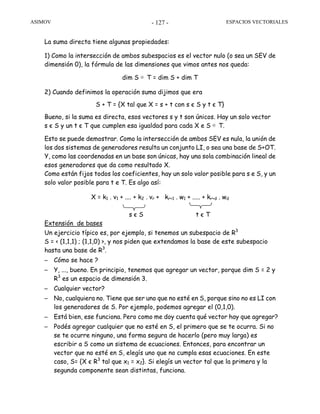 ASIMOV ESPACIOS VECTORIALES- 127 -
La suma directa tiene algunas propiedades:
1) Como la intersección de ambos subespacios es el vector nulo (o sea un SEV de
dimensión 0), la fórmula de las dimensiones que vimos antes nos queda:
dim S ⊕ T = dim S + dim T
2) Cuando definimos la operación suma dijimos que era
S + T = {X tal que X = s + t con s є S y t є T}
Bueno, si la suma es directa, esos vectores s y t son únicos. Hay un solo vector
s є S y un t є T que cumplen esa igualdad para cada X e S ⊕ T.
Esto se puede demostrar. Como la intersección de ambos SEV es nula, la unión de
los dos sistemas de generadores resulta un conjunto LI, o sea una base de S+OT.
Y, como las coordenadas en un base son únicas, hay una sola combinación lineal de
esos generadores que da como resultado X.
Como están fijos todos los coeficientes, hay un solo valor posible para s e S, y un
solo valor posible para t e T. Es algo así:
X = k1 . v1 + .... + k2 . vr + kr+1 . w1 + ..... + kr+d . wd
s є S t є T
Extensión de bases
Un ejercicio típico es, por ejemplo, si tenemos un subespacio de R3
S = < (1,1,1) ; (1,1,0) >, y nos piden que extendamos la base de este subespacio
hasta una base de R3
.
– Cómo se hace ?
– Y, ..., bueno. En principio, tenemos que agregar un vector, porque dim S = 2 y
R3
es un espacio de dimensión 3.
– Cualquier vector?
– No, cualquiera no. Tiene que ser uno que no esté en S, porque sino no es LI con
los generadores de S. Por ejemplo, podemos agregar el (0,1,0).
– Está bien, ese funciona. Pero como me doy cuenta qué vector hay que agregar?
– Podés agregar cualquier que no esté en S, el primero que se te ocurra. Si no
se te ocurre ninguno, una forma segura de hacerlo (pero muy larga) es
escribir a S como un sistema de ecuaciones. Entonces, para encontrar un
vector que no esté en S, elegís uno que no cumpla esas ecuaciones. En este
caso, S= {X є R3
tal que x1 = x2}. Si elegís un vector tal que la primera y la
segunda componente sean distintas, funciona.
 