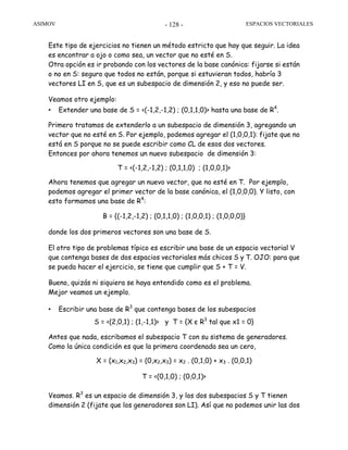 ASIMOV ESPACIOS VECTORIALES- 128 -
Este tipo de ejercicios no tienen un método estricto que hay que seguir. La idea
es encontrar a ojo o como sea, un vector que no esté en S.
Otra opción es ir probando con los vectores de la base canónica: fijarse si están
o no en S: seguro que todos no están, porque si estuvieran todos, habría 3
vectores LI en S, que es un subespacio de dimensión 2, y eso no puede ser.
Veamos otro ejemplo:
• Extender una base de S = <(-1,2,-1,2) ; (0,1,1,0)> hasta una base de R4
.
Primero tratamos de extenderlo a un subespacio de dimensión 3, agregando un
vector que no esté en S. Por ejemplo, podemos agregar el (1,0,0,1): fijate que no
está en S porque no se puede escribir como CL de esos dos vectores.
Entonces por ahora tenemos un nuevo subespacio de dimensión 3:
T = <(-1,2,-1,2) ; (0,1,1,0) ; (1,0,0,1)>
Ahora tenemos que agregar un nuevo vector, que no esté en T. Por ejemplo,
podemos agregar el primer vector de la base canónica, el (1,0,0,0). Y listo, con
esto formamos una base de R4
:
B = {(-1,2,-1,2) ; (0,1,1,0) ; (1,0,0,1) ; (1,0,0,0)}
donde los dos primeros vectores son una base de S.
El otro tipo de problemas típico es escribir una base de un espacio vectorial V
que contenga bases de dos espacios vectoriales más chicos S y T. OJO: para que
se pueda hacer el ejercicio, se tiene que cumplir que S + T = V.
Bueno, quizás ni siquiera se haya entendido como es el problema.
Mejor veamos un ejemplo.
• Escribir una base de R3
que contenga bases de los subespacios
S = <(2,0,1) ; (1,-1,1)> y T = {X є R3
tal que x1 = 0}
Antes que nada, escribamos el subespacio T con su sistema de generadores.
Como la única condición es que la primera coordenada sea un cero,
X = (x1,x2,x3) = (0,x2,x3) = x2 . (0,1,0) + x3 . (0,0,1)
T = <(0,1,0) ; (0,0,1)>
Veamos. R3
es un espacio de dimensión 3, y los dos subespacios S y T tienen
dimensión 2 (fijate que los generadores son LI). Así que no podemos unir las dos
 