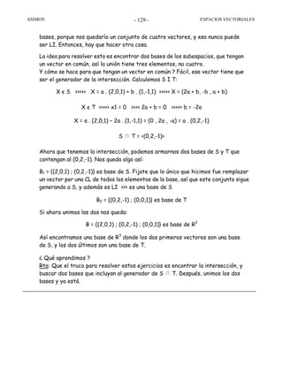 ASIMOV ESPACIOS VECTORIALES- 129 -
bases, porque nos quedaría un conjunto de cuatro vectores, y eso nunca puede
ser LI. Entonces, hay que hacer otra cosa.
La idea para resolver esto es encontrar dos bases de los subespacios, que tengan
un vector en común, así la unión tiene tres elementos, no cuatro.
Y cómo se hace para que tengan un vector en común ? Fácil, ese vector tiene que
ser el generador de la intersección. Calculemos S I T:
X є S >>>>> X = a . (2,0,1) + b . (1,-1,1) >>>>> X = (2a + b, -b , a + b)
X є T >>>>> x1 = 0 >>>> 2a + b = 0 >>>>> b = -2a
X = a . (2,0,1) – 2a . (1,-1,1) = (0 , 2a , -a) = a . (0,2,-1)
S ∩ T = <(0,2,-1)>
Ahora que tenemos la intersección, podemos armarnos dos bases de S y T que
contengan al (0,2,-1). Nos queda algo así:
B1 = {(2,0,1) ; (0,2,-1)} es base de S. Fijate que lo único que hicimos fue remplazar
un vector por una CL de todos los elementos de la base, así que este conjunto sigue
generando a S, y además es LI >>> es una base de S
B2 = {(0,2,-1) ; (0,0,1)} es base de T
Si ahora unimos las dos nos queda:
B = {(2,0,1) ; (0,2,-1) ; (0,0,1)} es base de R3
Así encontramos una base de R3
donde los dos primeros vectores son una base
de S, y los dos últimos son una base de T.
¿ Qué aprendimos ?
Rta: Que el truco para resolver estos ejercicios es encontrar la intersección, y
buscar dos bases que incluyan al generador de S ∩ T. Después, unimos los dos
bases y ya está.
 