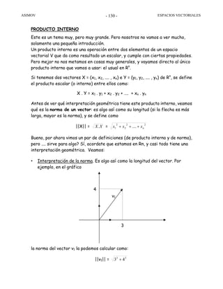 ASIMOV ESPACIOS VECTORIALES- 130 -
PRODUCTO INTERNO
Este es un tema muy, pero muy grande. Pero nosotros no vamos a ver mucho,
solamente una pequeña introducción.
Un producto interno es una operación entre dos elementos de un espacio
vectorial V que da como resultado un escalar, y cumple con ciertas propiedades.
Pero mejor no nos metamos en cosas muy generales, y vayamos directo al único
producto interno que vamos a usar: el usual en Rn
.
Si tenemos dos vectores X = (x1, x2, .... , xn) e Y = (y1, y2, .... , yn) de Rn
, se define
el producto escalar (o interno) entre ellos como:
X . Y = x1 . y1 + x2 . y2 + .... + xn . yn
Antes de ver qué interpretación geométrica tiene este producto interno, veamos
qué es la norma de un vector: es algo así como su longitud (si la flecha es más
larga, mayor es la norma), y se define como
||X|| = XX. =
22
2
2
1 .... nxxx +++
Bueno, por ahora vimos un par de definiciones (de producto interno y de norma),
pero .... sirve para algo? Sí, acordate que estamos en Rn, y casi todo tiene una
interpretación geométrica. Veamos:
• Interpretación de la norma. Es algo así como la longitud del vector. Por
ejemplo, en el gráfico
la norma del vector v1 la podemos calcular como:
||v1|| = 22
43 +
v1
3
4
 