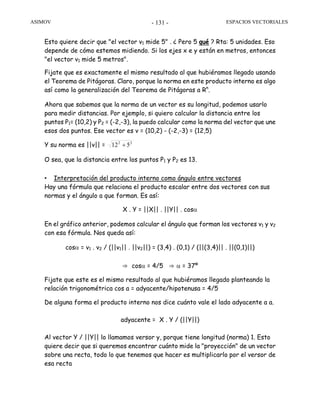 ASIMOV ESPACIOS VECTORIALES- 131 -
Esto quiere decir que "el vector v1 mide 5" . ¿ Pero 5 qué ? Rta: 5 unidades. Eso
depende de cómo estemos midiendo. Si los ejes x e y están en metros, entonces
"el vector v1 mide 5 metros".
Fijate que es exactamente el mismo resultado al que hubiéramos llegado usando
el Teorema de Pitágoras. Claro, porque la norma en este producto interno es algo
así como la generalización del Teorema de Pitágoras a Rn
.
Ahora que sabemos que la norma de un vector es su longitud, podemos usarlo
para medir distancias. Por ejemplo, si quiero calcular la distancia entre los
puntos P1= (10,2) y P2 = (-2,-3), la puedo calcular como la norma del vector que une
esos dos puntos. Ese vector es v = (10,2) - (-2,-3) = (12,5)
Y su norma es ||v|| = 22
512 +
O sea, que la distancia entre los puntos P1 y P2 es 13.
• Interpretación del producto interno como ángulo entre vectores
Hay una fórmula que relaciona el producto escalar entre dos vectores con sus
normas y el ángulo a que forman. Es así:
X . Y = ||X|| . ||Y|| . cosα
En el gráfico anterior, podemos calcular el ángulo que forman los vectores v1 y v2
con esa fórmula. Nos queda así:
cosα = v1 . v2 / (||v1|| . ||v2||) = (3,4) . (0,1) / (||(3,4)|| . ||(0,1)||)
⇒ cosα = 4/5 ⇒ α = 37º
Fijate que este es el mismo resultado al que hubiéramos llegado planteando la
relación trigonométrica cos a = adyacente/hipotenusa = 4/5
De alguna forma el producto interno nos dice cuánto vale el lado adyacente a a.
adyacente = X . Y / (||Y||)
Al vector Y / ||Y|| lo llamamos versor y, porque tiene longitud (norma) 1. Esto
quiere decir que si queremos encontrar cuánto mide la "proyección" de un vector
sobre una recta, todo lo que tenemos que hacer es multiplicarlo por el versor de
esa recta
 