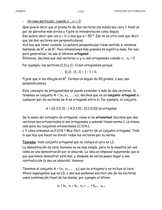 ASIMOV ESPACIOS VECTORIALES- 132 -
• Un caso particular, cuando v1 . v2 = 0.
Qué quiere decir que el producto de dos vectores (no nulos) sea cero ? Andá un
par de párrafos más arriba y fijate la interpretación como ángulo.
Eso quiere decir que cos a = 0, o sea que a = 90 º. Eso no es otra cosa que decir
que los dos vectores son perpendiculares.
Acá hay que tener cuidado. La palabra perpendicular tiene sentido si estamos
hablando de R2
o de R3
. Para dimensiones más grandes no significa nada. Por eso,
para generalizar, se usa el término ortogonal.
Entonces, decimos que dos vectores v1 y v2 son ortogonales cuando v1 . v2 = 0
Por ejemplo, los vectores (1,1) y (1,-1) son ortogonales porque
(1,1) . (1,-1) = 1 – 1 = 0.
Fijate que si los dibujás en R2
, forman un ángulo de 90 grados, o sea, son
perpendiculares.
Este concepto de ortogonalidad se puede extender a más de dos vectores. Si
tenemos un conjunto A = {v1, v2, ...., vn}, decimos que es un conjunto ortogonal si
cualquier par de vectores de A es ortogonal entre sí. Por ejemplo, el conjunto
A = {(1,2,0,3) ; (-4,2,1,0) ; (0,1,0,0)} es ortogonal.
De la mano del concepto de ortogonal, viene el de ortonormal.Decimos que dos
vectores son ortonormales si son ortogonales y además tienen norma 1. Lo mismo
vale para los conjuntos ortonormales (C.O.N.).
¿ Y cómo armamos un C.O.N ? Muy fácil, a partir de un conjunto ortogonal. Todo
lo que hay que hacer es dividir todos los vectores por su norma.
Teorema: todo conjunto ortogonal que no incluya al cero es LI.
La demostración de este teorema no es muy simple, pero te la muestro así ves
cómo es una demostración por el absurdo. La idea es empezar suponiendo que lo
que queremos demostrar está mal, y después de varios pasos llegar a una
contradicción (o sea un absurdo). Veamos:
Tenemos el conjunto A = {v1, v2, .... , vn} que es ortogonal y no incluye al cero.
Ahora supongamos que es LD, o sea que podemos escribir uno de los vectores
como combinación lineal de los demás, por ejemplo el último:
vn = k1 . v1 + k2 . v2 + .... + kn-1 . vn-1
 