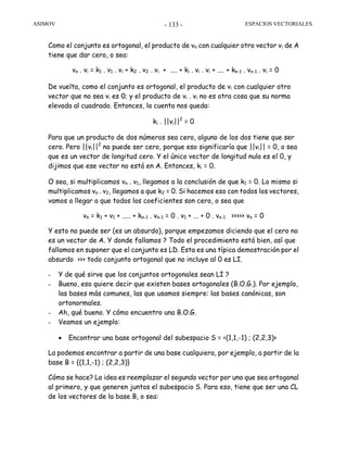 ASIMOV ESPACIOS VECTORIALES- 133 -
Como el conjunto es ortogonal, el producto de vn con cualquier otro vector vi de A
tiene que dar cero, o sea:
vn . vi = k1 . v1 . vi + k2 . v2 . vi + .... + ki . vi . vi + .... + kn-1 . vn-1 . vi = 0
De vuelta, como el conjunto es ortogonal, el producto de vi con cualquier otro
vector que no sea vi es 0; y el producto de vi . vi no es otra cosa que su norma
elevada al cuadrado. Entonces, la cuenta nos queda:
ki . ||vi||2
= 0
Para que un producto de dos números sea cero, alguno de los dos tiene que ser
cero. Pero ||vi||2
no puede ser cero, porque eso significaría que ||vi|| = 0, o sea
que es un vector de longitud cero. Y el único vector de longitud nula es el 0, y
dijimos que ese vector no está en A. Entonces, ki = 0.
O sea, si multiplicamos vn . v1, llegamos a la conclusión de que k1 = 0. Lo mismo si
multiplicamos vn . v2, llegamos a que k2 = 0. Si hacemos eso con todos los vectores,
vamos a llegar a que todos los coeficientes son cero, o sea que
vn = k1 + v1 + ..... + kn-1 . vn-1 = 0 . v1 + ... + 0 . vn-1 >>>>> vn = 0
Y esto no puede ser (es un absurdo), porque empezamos diciendo que el cero no
es un vector de A. Y donde fallamos ? Todo el procedimiento está bien, así que
fallamos en suponer que el conjunto es LD. Esta es una típica demostración por el
absurdo >>> todo conjunto ortogonal que no incluye al 0 es LI.
– Y de qué sirve que los conjuntos ortogonales sean LI ?
– Bueno, eso quiere decir que existen bases ortogonales (B.O.G.). Por ejemplo,
las bases más comunes, las que usamos siempre: las bases canónicas, son
ortonormales.
– Ah, qué bueno. Y cómo encuentro una B.O.G.
– Veamos un ejemplo:
• Encontrar una base ortogonal del subespacio S = <(1,1,-1) ; (2,2,3)>
La podemos encontrar a partir de una base cualquiera, por ejemplo, a partir de la
base B = {(1,1,-1) ; (2,2,3)}
Cómo se hace? La idea es reemplazar el segundo vector por uno que sea ortogonal
al primero, y que generen juntos el subespacio S. Para eso, tiene que ser una CL
de los vectores de la base B, o sea:
 
