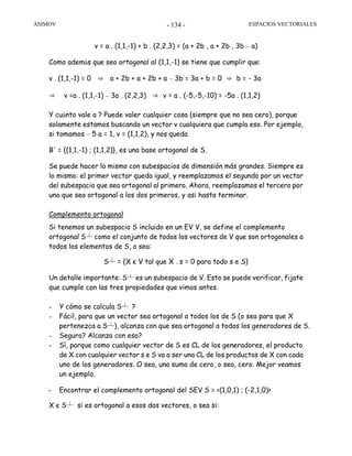 ASIMOV ESPACIOS VECTORIALES- 134 -
v = a . (1,1,-1) + b . (2,2,3) = (a + 2b , a + 2b , 3b – a)
Como además que sea ortogonal al (1,1,-1) se tiene que cumplir que:
v . (1,1,-1) = 0 ⇒ a + 2b + a + 2b + a – 3b = 3a + b = 0 ⇒ b = - 3a
⇒ v =a . (1,1,-1) – 3a . (2,2,3) ⇒ v = a . (-5,-5,-10) = -5a . (1,1,2)
Y cuánto vale a ? Puede valer cualquier cosa (siempre que no sea cero), porque
solamente estamos buscando un vector v cualquiera que cumpla eso. Por ejemplo,
si tomamos – 5 a = 1, v = (1,1,2), y nos queda
B' = {(1,1,-1) ; (1,1,2)}, es una base ortogonal de S.
Se puede hacer lo mismo con subespacios de dimensión más grandes. Siempre es
lo mismo: el primer vector queda igual, y reemplazamos el segundo por un vector
del subespacio que sea ortogonal al primero. Ahora, reemplazamos el tercero por
uno que sea ortogonal a los dos primeros, y así hasta terminar.
Complemento ortogonal
Si tenemos un subespacio S incluido en un EV V, se define el complemento
ortogonal S┴ como el conjunto de todos los vectores de V que son ortogonales a
todos los elementos de S, o sea:
S┴ = {X є V tal que X . s = 0 para todo s e S}
Un detalle importante: S┴ es un subespacio de V. Esto se puede verificar, fijate
que cumple con las tres propiedades que vimos antes.
– Y cómo se calcula S┴ ?
– Fácil, para que un vector sea ortogonal a todos los de S (o sea para que X
pertenezca a S┴), alcanza con que sea ortogonal a todos los generadores de S.
– Seguro? Alcanza con eso?
– Sí, porque como cualquier vector de S es CL de los generadores, el producto
de X con cualquier vector s e S va a ser una CL de los productos de X con cada
uno de los generadores. O sea, una suma de cero, o sea, cero. Mejor veamos
un ejemplo.
• Encontrar el complemento ortogonal del SEV S = <(1,0,1) ; (-2,1,0)>
X є S┴ si es ortogonal a esos dos vectores, o sea si:
 