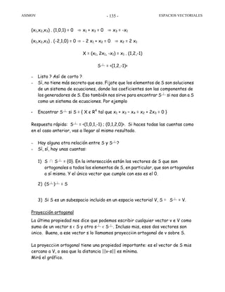 ASIMOV ESPACIOS VECTORIALES- 135 -
(x1,x2,x3) . (1,0,1) = 0 ⇒ x1 + x3 = 0 ⇒ x3 = -x1
(x1,x2,x3) . (-2,1,0) = 0 ⇒ - 2 x1 + x2 = 0 ⇒ x2 = 2 x1
X = (x1, 2x1, -x1) = x1 . (1,2,-1)
S┴ = <(1,2,-1)>
– Listo ? Así de corto ?
– Sí, no tiene más secreto que eso. Fijate que los elementos de S son soluciones
de un sistema de ecuaciones, donde los coeficientes son las componentes de
los generadores de S. Eso también nos sirve para encontrar S┴ si nos dan a S
como un sistema de ecuaciones. Por ejemplo
• Encontrar S┴ si S = { X є R4
tal que x1 + x3 – x4 = x2 + 2x3 = 0 }
Respuesta rápida: S┴ = <(1,0,1,-1) ; (0,1,2,0)>. Si haces todas las cuentas como
en el caso anterior, vas a llegar al mismo resultado.
– Hay alguna otra relación entre S y S┴?
– Sí, sí, hay unas cuantas:
1) S ∩ S┴ = {0}. En la intersección están los vectores de S que son
ortogonales a todos los elementos de S, en particular, que son ortogonales
a sí mismo. Y el único vector que cumple con eso es el 0.
2) (S┴)┴ = S
3) Si S es un subespacio incluido en un espacio vectorial V, S ⊕ S┴ = V.
Proyección ortogonal
La última propiedad nos dice que podemos escribir cualquier vector v e V como
suma de un vector s є S y otro s┴ є S┴. Incluso más, esos dos vectores son
único. Bueno, a ese vector s lo llamamos proyección ortogonal de v sobre S.
La proyección ortogonal tiene una propiedad importante: es el vector de S más
cercano a V, o sea que la distancia ||v-s|| es mínima.
Mirá el gráfico.
 