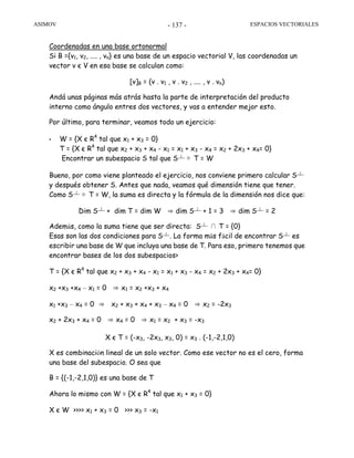 ASIMOV ESPACIOS VECTORIALES- 137 -
Coordenadas en una base ortonormal
Si B ={v1, v2, .... , vn} es una base de un espacio vectorial V, las coordenadas un
vector v є V en esa base se calculan como:
[v]B = (v . v1 , v . v2 , .... , v . vn)
Andá unas páginas más atrás hasta la parte de interpretación del producto
interno como ángulo entres dos vectores, y vas a entender mejor esto.
Por último, para terminar, veamos todo un ejercicio:
• W = {X є R4
tal que x1 + x3 = 0}
T = {X є R4
tal que x2 + x3 + x4 - x1 = x1 + x3 - x4 = x2 + 2x3 + x4= 0}
Encontrar un subespacio S tal que S┴ ⊕ T = W
Bueno, por como viene planteado el ejercicio, nos conviene primero calcular S┴
y después obtener S. Antes que nada, veamos qué dimensión tiene que tener.
Como S┴ ⊕ T = W, la suma es directa y la fórmula de la dimensión nos dice que:
Dim S┴ + dim T = dim W ⇒ dim S┴ + 1 = 3 ⇒ dim S┴ = 2
Además, como la suma tiene que ser directa: S┴ ∩ T = {0}
Esas son las dos condiciones para S┴. La forma más fácil de encontrar S┴ es
escribir una base de W que incluya una base de T. Para eso, primero tenemos que
encontrar bases de los dos subespacios>
T = {X є R4
tal que x2 + x3 + x4 - x1 = x1 + x3 - x4 = x2 + 2x3 + x4= 0}
x2 +x3 +x4 – x1 = 0 ⇒ x1 = x2 +x3 + x4
x1 +x3 – x4 = 0 ⇒ x2 + x3 + x4 + x3 – x4 = 0 ⇒ x2 = -2x3
x2 + 2x3 + x4 = 0 ⇒ x4 = 0 ⇒ x1 = x2 + x3 = -x3
X є T = (-x3, -2x3, x3, 0) = x3 . (-1,-2,1,0)
X es combinación lineal de un solo vector. Como ese vector no es el cero, forma
una base del subespacio. O sea que
B = {(-1,-2,1,0)} es una base de T
Ahora lo mismo con W = {X є R4
tal que x1 + x3 = 0}
X є W >>>> x1 + x3 = 0 >>> x3 = -x1
 