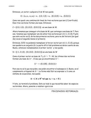 ASIMOV ESPACIOS VECTORIALES- 138 -
Entonces, un vector cualquiera X de W nos queda:
X = (x1,x2,-x1,x4) = x1 . (1,0,-1,0) + x2 . (0,1,0,0) + x4 . (0,0,0,1)
Como nos quedó una combinación lineal de tres vectores que son LI (verificalo).
Esos tres vectores forman una base. Entonces:
C = {(1,0,-1,0) ; (0,1,0,0) ; (0,0,0,1)} es una base de W.
Ahora tenemos que conseguir otra base de W, que contenga a una base de T. Para
eso, tenemos que reemplazar uno de estos tres vectores por el (-1,-2,1,0). Fijate
que este vector es CL de los dos primeros vectores, pero no del tercero (es igual
dos veces el segundo menos el primero).
Entonces, OJO: no podemos reemplazar al tercer vector por el (-1,-2,1,0), porque
nos quedaría un conjunto LD. La parte difícil del problema es darse cuenta de eso.
Bueno, entonces reemplazamos el primer vector y nos queda:
D = {(-1,-2,1,0) ; (0,1,0,0) ; (0,0,0,1)} es una base de W
Como el primer vector es base de T y S┴⊕ T = W, los últimos dos vectores
forman una base de S┴. O sea que ya encontramos S┴:
S┴ = < (0,1,00) ; (0,0,0,1) >
Pero eso no es lo que nos piden, nos piden encontrar el subespacio S. Bueno, es el
complemento ortogonal de S┴. La forma más fácil es expresar a S como un
sistema de ecuaciones, nos queda:
S = { X є R4
tal que x2 = x4 = 0 }
Y listo, se terminó el problema. Esto es todo lo que necesitás saber de espacios
vectoriales. Ahora, ponerse a resolver ejercicios
FIN ESPACIOS VECTORIALES
 