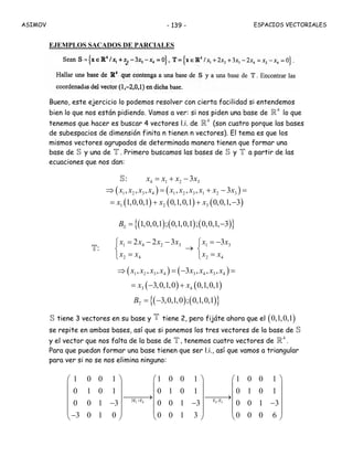 ASIMOV ESPACIOS VECTORIALES- 139 -
EJEMPLOS SACADOS DE PARCIALES
Bueno, este ejercicio lo podemos resolver con cierta facilidad si entendemos
bien lo que nos están pidiendo. Vamos a ver: si nos piden una base de
4
R lo que
tenemos que hacer es buscar 4 vectores l.i. de
4
R (son cuatro porque las bases
de subespacios de dimensión finita n tienen n vectores). El tema es que los
mismos vectores agrupados de determinada manera tienen que formar una
base de S y una de T . Primero buscamos las bases de S y T a partir de las
ecuaciones que nos dan:
:S 4 1 2 33x x x x= + −
( ) ( )1 2 3 4 1 2 3 1 2 3, , , , , , 3x x x x x x x x x x⇒ = + − =
( ) ( ) ( )1 2 31,0,0,1 0,1,0,1 0,0,1, 3x x x= + + −
( ) ( ) ( ){ }1,0,0,1 ; 0,1,0,1 ; 0,0,1, 3B = −S
:T
1 4 2 3 1 3
2 4 2 4
2 2 3 3x x x x x x
x x x x
= − − = −⎧ ⎧
→⎨ ⎨
= =⎩ ⎩
( ) ( )1 2 3 4 3 4 3 4, , , 3 , , ,x x x x x x x x⇒ = − =
( ) ( )3 43,0,1,0 0,1,0,1x x= − +
( ) ( ){ }3,0,1,0 ; 0,1,0,1B = −T
S tiene 3 vectores en su base y T tiene 2, pero fijáte ahora que el ( )0,1,0,1
se repite en ambas bases, así que si ponemos los tres vectores de la base de S
y el vector que nos falta de la base de T , tenemos cuatro vectores de
4
R .
Para que puedan formar una base tienen que ser l.i., así que vamos a triangular
para ver si no se nos elimina ninguno:
1 4 4 33F +F F -F
1 0 0 1 1 0 0 1 1 0 0 1
0 1 0 1 0 1 0 1 0 1 0 1
0 0 1 3 0 0 1 3 0 0 1 3
3 0 1 0 0 0 1 3 0 0 0 6
⎛ ⎞ ⎛ ⎞ ⎛ ⎞
⎜ ⎟ ⎜ ⎟ ⎜ ⎟
⎜ ⎟ ⎜ ⎟ ⎜ ⎟⎯⎯⎯→ ⎯⎯⎯→
⎜ ⎟ ⎜ ⎟ ⎜ ⎟− − −
⎜ ⎟ ⎜ ⎟ ⎜ ⎟
−⎝ ⎠ ⎝ ⎠ ⎝ ⎠
 