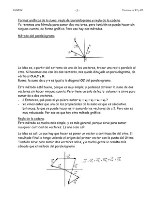 ASIMOV Vectores en R2 y R3- 5 -
Formas gráficas de la suma: regla del paralelogramo y regla de la cadena.
Ya tenemos una fórmula para sumar dos vectores, pero también se puede hacer sin
ninguna cuenta, de forma gráfica. Para eso hay dos métodos.
Método del paralelogramo.
La idea es, a partir del extremo de uno de los vectores, trazar una recta paralela al
otro. Si hacemos eso con los dos vectores, nos queda dibujado un paralelogramo, de
vértices O,A,C y B.
Bueno, la suma de u y v es igual a la diagonal OC del paralelogramo.
Este método está bueno, porque es muy simple; y podemos obtener la suma de dos
vectores sin hacer ninguna cuenta. Pero tiene un solo defecto: solamente sirve para
sumar de a dos vectores.
– ¿ Entonces, qué pasa si yo quiero sumar v1 + v2 + v3 + v4 + v5 ?
– Ya vimos antes que una de las propiedades de la suma es que es asociativa.
Entonces, lo que se puede hacer es ir sumando los vectores de a 2. Pero eso es
muy rebuscado. Por eso es que hay otro método gráfico:
Regla de la cadena.
Este método es mucho más simple, y es más general, porque sirve para sumar
cualquier cantidad de vectores. Es una cosa así:
La idea es así: Lo que hay que hacer es poner un vector a continuación del otro. El
resultado final lo tengo uniendo el origen del primer vector con la punta del último.
También sirve para sumar dos vectores solos, y a mucha gente le resulta más
cómodo que el método del paralelogramo
 