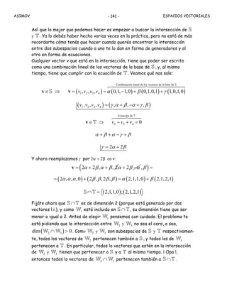 ASIMOV ESPACIOS VECTORIALES- 141 -
Así que lo mejor que podemos hacer es empezar a buscar la intersección de S
y T . Ya lo debés haber hecho varias veces en la práctica, pero no está de más
recordarte cómo tenés que hacer cuando querés encontrar la intersección
entre dos subespacios cuando a uno te lo dan en forma de generadores y al
otro en forma de ecuaciones.
Cualquier vector v que está en la intersección, tiene que poder ser escrito
como una combinación lineal de los vectores de la base de S , y, al mismo
tiempo, tiene que cumplir con la ecuación de T . Veamos qué nos sale:
∈v S ⇒ ( ) ( ) ( ) ( )
Combinación lineal de los vectores de la base de
1 2 3 4, , , 0,1, 1,0 0,1,0,1 1,0,1,0v v v v α β γ= = − + +v
S
( ) ( )1 2 3 4, , ,v v v v γ α β α γ β= , + ,− + ,
∈v T ⇒
Ecuación de
2 3 4 0v v v− + =
T
α β α γ β+ + − +
γ α β= 2 + 2
Y ahora reemplazamos γ por 2α + 2β en v:
α β α β= 2 + 2 , + , 2v α β α+ 2 −( )β, =
( ) ( ) ( ) ( )α α α β β β β α β= 2 , , ,0 + 2 , ,2 , = 2,1,1,0 + 2,1,2,1
( ) ( )2,1,1,0 ; 2,1,2,1∩ =S T
Fijáte ahora que ∩S T es de dimensión 2 (porque está generado por dos
vectores l.i.), y como 1W está incluido en ∩S T , su dimensión tiene que ser
menor o igual a 2. Antes de elegir 1W pensemos con cuidado. El problema te
está pidiendo que la intersección entre 2W y 3W no sea el cero, o sea,
( )2 3dim 0∩ >W W . Como 2W y 3W son subespacios de S y T respectivamen-
te, todos los vectores de 2W pertenecen también a S , y todos los de 3W
pertenecen a T . En particular, todos lo vectores que estén en la intersección
de 2W y 3W tienen que pertenecer a S y a T al mismo tiempo. ¡ Opa !,
entonces todos lo vectores de 2 3∩W W pertenecen también a ∩S T .
 