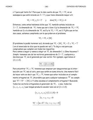 ASIMOV ESPACIOS VECTORIALES- 142 -
¿ Y para qué tanto lío ? Para que te des cuenta de que 2 3∩W W es un
subespacio que está incluido en ∩S T y que tiene dimensión mayor a 0.
( )2 3 2 3y dim 0∩ ⊆ ∩ ∩ >W W S T W W
Entonces, como antes habíamos dicho que 1W también estaba incluido en
∩S T , la dimensión de 1W tiene que ser o bien 1 (y la dimensión de 2 3∩W W
también es 1) o la dimensión de 1W es 0 y la 2 3∩W W es 2. Fijáte que en los
dos casos, estamos cumpliendo con lo que piden en el problema:
{ }2 3∩ ≠ ΘW W .
El problema lo podés terminar acá, diciendo que { }1 = ΘW , 2 =W S y 3 =W T
( en el enunciado no dice que no pueda ser así ). Te dejo a vos para que
compruebes que cumplen con todos los requisitos.
Pero vamos a seguir y vamos a elegir un 1W de dimensión 1. ¿ Cómo hacemos ?
Simple: tomamos uno de los vectores generadores de ∩S T , cualquiera y
decimos que 1W es el generado por ese vector. Por ejemplo, agarremos el
( )2,1,1,0 .
( )1 2,1,1,0=W
Para encontrar 2W y 3W tenemos que empezar por asegurarnos que la inter-
sección con 1W sea el cero, para que estén en suma directa. Una manera fácil
de hacer esto es decir que 2W y tienen que estar incluidos en el comple-
mento ortogonal de 1W (Acordáte que para cualquier subespacio W se cumple
que { }⊥
∩ = ΘW W ) ¿ Y cómo sacabas el complemento ortogonal ? Buscando
todos los vectores ortogonales al generador de 1W , o sea, todos los
( )1 2 3 4, , ,x x x x que tengan producto escalar nulo con el ( )2,1,1,0 :
( ) ( )1 2 3 4, , , 2,1,1,0 0x x x x ⋅ =
1 2 32 0x x x+ + =
{ }4
1 1 2 3/2 0x x x⊥
= ∈ + + =xW R
3W
 