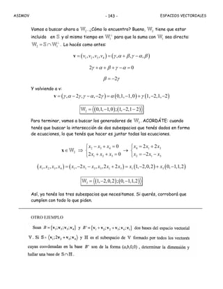 ASIMOV ESPACIOS VECTORIALES- 143 -
Vamos a buscar ahora a 2W . ¿Cómo lo encuentro? Bueno, 2W tiene que estar
incluido en S y al mismo tiempo en 1
⊥
W para que la suma con 1W sea directa:
2 1
⊥
= ∩W S W . Lo hacés como antes:
( ) ( )1 2 3 4, , ,v v v v γ α β γ α β= = , + , − ,v
γ α β γ α2 + + + − = 0
β γ= −2
Y volviendo a v:
( ) ( ) ( )γ α γ γ α γ α γ= , − 2 , − ,−2 = 0,1,−1,0 + 1,−2,1,−2v
( ) ( )2 0,1, 1,0 ; 1, 2,1 2= − − −W
Para terminar, vamos a buscar los generadores de 3W . ACORDÁTE: cuando
tenés que buscar la intersección de dos subespacios que tenés dados en forma
de ecuaciones, lo que tenés que hacer es juntar todas las ecuaciones.
2 3 4 4 1 3
2
1 2 3 2 1 3
0 2 2
2 0 2
x x x x x x
x x x x x x
− + = = +⎧ ⎧
∈ ⇒ →⎨ ⎨
+ + = = − −⎩ ⎩
x W
( ) ( ) ( ) ( )1 2 3 4 1 1 3 3 1 3 1 3, , , , 2 , ,2 2 1, 2,0,2 0, 1,1,2x x x x x x x x x x x x= − − + = − + −
( ) ( )3 1, 2,0,2 ; 0, 1,1,2= − −W
Así, ya tenés los tres subespacios que necesitamos. Si querés, corroborá que
cumplen con todo lo que piden.
OTRO EJEMPLO
 