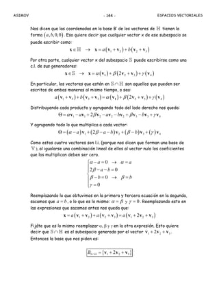 ASIMOV ESPACIOS VECTORIALES- 144 -
Nos dicen que las coordenadas en la base B’ de los vectores de H tienen la
forma ( ), ,0,0a b . Eso quiere decir que cualquier vector x de ese subespacio se
puede escribir como:
( ) ( )1 2 2 3a b∈ → = + + +x x v v v vH
Por otra parte, cualquier vector x del subespacio S puede escribirse como una
c.l. de sus generadores:
( ) ( ) ( )2 3 42α β γ∈ → = + + +1x x v v v vS
En particular, los vectores que estén en ∩S H son aquellos que pueden ser
escritos de ambas maneras al mismo tiempo, o sea:
( ) ( ) ( ) ( ) ( )1 2 2 3 2 3 42a b α β γ+ + + = + + +1v v v v v v v v
Distribuyendo cada producto y agrupando todo del lado derecho nos queda:
1 1 2 2 2 3 3 42a a b bα β β γΘ = − + − − + − +v v v v v v v v
Y agrupando todo lo que multiplica a cada vector:
( ) ( ) ( ) ( )1 2 3 42a a b bα β β γΘ = − + − − + − +v v v v
Como estos cuatro vectores son l.i. (porque nos dicen que forman una base de
V ), al igualarse una combinación lineal de ellos al vector nulo los coeficientes
que los multiplican deben ser cero.
0
2 0
0
a a
a b
b b
α α
β
β β
γ
− = → =⎧
⎪ − − =⎪
⎨
− = → =⎪
⎪ = 0⎩
Reemplazando lo que obtuvimos en la primera y tercera ecuación en la segunda,
sacamos que a b= , o lo que es lo mismo: α β= y γ = 0. Reemplazando esto en
las expresiones que sacamos antes nos queda que:
( ) ( ) ( )1 2 2 3 1 2 32a a a= + + + = + +x v v v v v v v
Fijáte que es lo mismo reemplazar α, β y γ en la otra expresión. Esto quiere
decir que ∩S H es el subespacio generado por el vector 1 2 32+ +v v v .
Entonces la base que nos piden es:
{ }1 2 32B ∩ = + +v v vS H
 