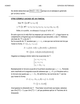 ASIMOV ESPACIOS VECTORIALES- 145 -
De donde deducimos que ( )dim 1∩ =S H porque es un subespacio generado
por un único vector.
OTRO EJEMPLO SACADO DE UN PARCIAL
En este ejercicio lo más fácil es empezar por encontrar a
⊥
S y luego buscar su
complemento ortogonal que es el subespacio que nos piden, o sea S . Hallemos
una base de W y una de T .
De la ecuación de W sacamos que 1 3x x= − , o sea que sus vectores son los que
tienen la forma ( )1 2 1 4, , ,X x x x x= − .
( ) ( ) ( )1 2 41,0, 1,0 0,1,0,0 0,0,0,1X x x x= − + +
( ) ( ) ( )1,0, 1,0 ; 0,1,0,0 ; 0,0,0,1= −W
Hagamos un despeje similar sobre las ecuaciones de T :
1 2 3 4
4 1 3
2 3 42
x x x x
x x x
x x x
= + +⎧
⎪
= +⎨
⎪ = − −⎩
Reemplazando la tercera ecuación el la primera sacamos que 1 3x x= − . Poniendo
este resultado en la segunda ecuación sabemos que 4 0x = , y si llevamos esto a
la tercera nos queda que 2 32x x= − . En definitiva, los vectores de T son los
que tienen la forma:
( ) ( )3 3 3 3, 2 , ,0 1, 2,1,0X x x x x= − − = − −
( )1, 2,1,0= − −T
Averigüemos la dimensión de
⊥
S . Tras haber encontrado sus bases, sabemos
que ( )dim 3=W y que ( )dim 1=T , así que podemos aplicar el Teorema de la
Dimensión:
 