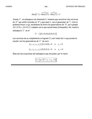 ASIMOV ESPACIOS VECTORIALES- 146 -
( ) ( ) ( )
3 1
dim dim dim 2⊥
= − =S W T
Siendo
⊥
S un subespacio de dimensión 2, tenemos que encontrar dos vectores
de
4
R que estén incluidos en W y que sean l.i. con el generador de T . Esto lo
podemos hacer a ojo, sacándolos de entre los generadores de W , por ejemplo
( )0,1,0,0 y ( )0,0,0,1 cumplen con lo que necesitamos (chequeálo). Así, nuestro
subespacio
⊥
S es el:
( ) ( )0,1,0,0 ; 0,0,0,1⊥
=S
Los vectores de su complemento ortogonal (S ) son todos los X cuyo producto
escalar con los generadores de
⊥
S da cero:
( ) ( )1 2 3 4 2, , , 0,1,0,0 0 0x x x x x⋅ = ⇒ =
( ) ( )1 2 3 4 4, , , 0,0,0,1 0 0x x x x x⋅ = ⇒ =
Ésas son las ecuaciones del subespacio que nos piden, por lo tanto:
{ }4
2 4/ 0x x= ∈ = =xS R
 