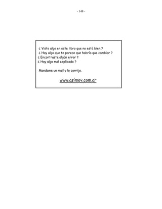 - 148 -
¿ Viste algo en este libro que no está bien ?
¿ Hay algo que te parece que habría que cambiar ?
¿ Encontraste algún error ?
¿ Hay algo mal explicado ?
Mandame un mail y lo corrijo.
www.asimov.com.ar
 