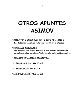 - 149 -
OTROS APUNTES
ASIMOV
* EJERCICIOS RESUELTOS DE LA GUIA DE ALGEBRA.
Son todos los ejercicios de la guía resueltos y explicados
* PARCIALES RESUELTOS
Son parciales que fueron tomados el año pasado. Hay también
parciales de años anteriores.Todos los ejercicios están resueltos.
* FINALES DE ALGEBRA RESUELTOS
* LIBRO ANALISIS PARA EL CBC
* LIBRO FISICA PARA EL CBC
* LIBRO QUIMICA PARA EL CBC
 