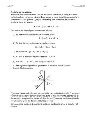 ASIMOV Vectores en R2 y R3- 6 -
Producto por un escalar.
Antes que nada, aclaremos una cosa: un escalar es un número, o sea que estamos
multiplicando un vector por número. Igual que en la suma, se define componente a
componente. O sea que si v = (a,b) es un vector y k es un escalar, se define el
producto entre k y v como:
k . v = k . (a ,b) = (k . a, k . b)
Esta operación tiene algunas propiedades básicas:
1) Es distributiva con la suma de vectores, o sea:
k . (u + v) = k . u + k . v
2) Es distributiva con la suma de escalares, o sea:
(k1 + k2) . v = k1 . v + k2 . v
3) Es asociativa: (k1 . k2) . v = k1 . (k2 . v)
4) k = 1 es el elemento neutro, o sea que 1 . v = v
5) Si k = 0, 0 . v = O para cualquier vector v.
– ¿Tiene alguna interpretación geométrica el producto por un escalar?
– Rta: Sí. Mirá el gráfico:
Fijate que cuando multiplicamos por un escalar, no cambia la dirección. O sea que el
resultado es un vector paralelo al original. Esto es muy importante, acordátelo: si
dos vectores son paralelos, uno es múltiplo del otro (o sea que puede multiplicarlo
por un escalar y que me de como resultado el otro).
Entonces, si no cambia la dirección, lo único que puede cambiar es el módulo, y el
sentido.
 