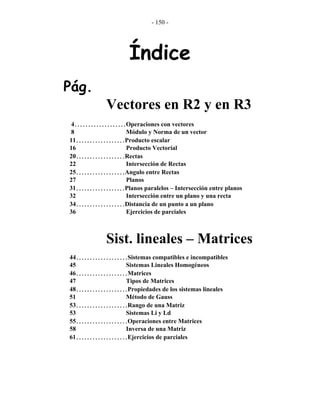 - 150 -
Índice
Pág.
Vectores en R2 y en R3
4...................Operaciones con vectores
8 Módulo y Norma de un vector
11..................Producto escalar
16 Producto Vectorial
20..................Rectas
22 Intersección de Rectas
25..................Angulo entre Rectas
27 Planos
31..................Planos paralelos – Intersección entre planos
32 Intersección entre un plano y una recta
34..................Distancia de un punto a un plano
36 Ejercicios de parciales
Sist. lineales – Matrices
44...................Sistemas compatibles e incompatibles
45 Sistemas Lineales Homogéneos
46...................Matrices
47 Tipos de Matrices
48...................Propiedades de los sistemas lineales
51 Método de Gauss
53...................Rango de una Matriz
53 Sistemas Li y Ld
55...................Operaciones entre Matrices
58 Inversa de una Matriz
61...................Ejercicios de parciales
 