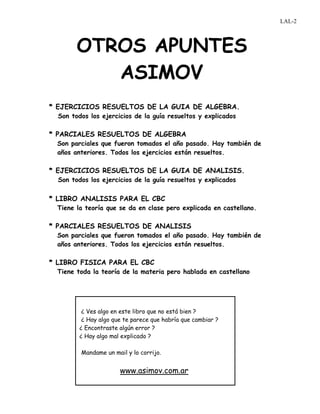 OTROS APUNTES
ASIMOV
* EJERCICIOS RESUELTOS DE LA GUIA DE ALGEBRA.
Son todos los ejercicios de la guía resueltos y explicados
* PARCIALES RESUELTOS DE ALGEBRA
Son parciales que fueron tomados el año pasado. Hay también de
años anteriores. Todos los ejercicios están resueltos.
* EJERCICIOS RESUELTOS DE LA GUIA DE ANALISIS.
Son todos los ejercicios de la guía resueltos y explicados
* LIBRO ANALISIS PARA EL CBC
Tiene la teoría que se da en clase pero explicada en castellano.
* PARCIALES RESUELTOS DE ANALISIS
Son parciales que fueron tomados el año pasado. Hay también de
años anteriores. Todos los ejercicios están resueltos.
* LIBRO FISICA PARA EL CBC
Tiene toda la teoría de la materia pero hablada en castellano
¿ Ves algo en este libro que no está bien ?
¿ Hay algo que te parece que habría que cambiar ?
¿ Encontraste algún error ?
¿ Hay algo mal explicado ?
Mandame un mail y lo corrijo.
www.asimov.com.ar
LAL-2
 