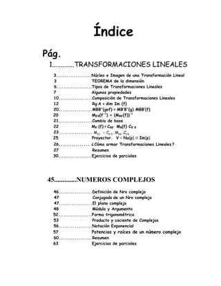 Índice
Pág.
1.............TRANSFORMACIONES LINEALES
3....................Núcleo e Imagen de una Transformación Lineal
3 TEOREMA de la dimensión
6....................Tipos de Transformaciones Lineales
7 Algunas propiedades
10...................Composición de Transformaciones Lineales
12 Rg A = dim Im (f)
20...................MBB’’(gof) = MB’B’’(g) MBB’(f)
20 MB’B(f-1
) = (MBB’(f))-1
21...................Cambio de base
22 MB´(f) = CBB´ MB(f) CB´B
23...................
25 Proyector. V = Nu(p) ⊕ Im(p)
26............... ¿ Cómo armar Transformaciones Lineales ?
27 Resumen
30...................Ejercicios de parciales
45.............NUMEROS COMPLEJOS
46...................Definición de Nro complejo
47 Conjugado de un Nro complejo
47...................El plano complejo
48 Módulo y Argumento
52...................Forma trigonométrica
53 Producto y cociente de Complejos
56...................Notación Exponencial
57 Potencias y raíces de un número complejo
60...................Resumen
63 Ejercicios de parciales
EBEE´ B´E´ BB´M C .M .C=
 