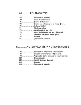 69.............POLINOMIOS
69...................Definición de Polinomio
70 Grado de un Polinomio
71...................División de Polinomios
72 División por polinomios de la forma Q = x – a
73...................Regla de Ruffini
74 Calculo de raíces
75...................Multiplicidad de una raíz
76 Raíces de Polinomios de 1er y 2do grado
78...................Polinomios de grado mayor que 2
83 Resumen
84...................Ejercicios de parciales
89............AUTOVALORES Y AUTOVECTORES
89...................Definición de autovalores y autovectores
89 Ecuación característica: det (λI-A)=0
94...................Propiedades de los autovalores y autovectores
104 Diagonalización
109...................Método de Gram-Schmidt
113 Resumen
115...................Ejercicios de parciales
 