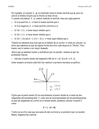 ASIMOV Vectores en R2 y R3- 7 -
Por ejemplo, al calcular ½ . w, el resultado tiene el mismo sentido que w, pero se
achicó el módulo (fijate que la flecha es más chica).
Y cuando calculamos -2 . u, cambió también el sentido. Hay una regla general:
• Si k es positivo, k . v tiene el mismo sentido que v
• Si k es negativo, k . v tiene sentido contrario a v.
• Si |k| > 1, k . v tiene mayor módulo que v
• Si |k| < 1, k . v tiene menor módulo que v
• Si |k| = 1 (o sea k = 1, ó k = -1), k . v tiene igual módulo que v.
Todavía no sabemos muy bien qué es el módulo de un vector, ni cómo se calcular. Lo
único que sabemos es que de alguna forma nos dice cuán larga es la "flecha". Pero
bueno, eso lo vamos a ver mejor después.
Ahora que ya sabemos sumar y multiplicar por un escalar, veamos un par de
problemas típicos:
• Calcular el punto medio del segmento AB con A = (2, 3) y B = (-4 , 1)
Como siempre es mucho más fácil de resolver si primero hacemos un gráfico:
Fijate que el punto medio (C) es exactamente el punto donde se cruzan las dos
diagonales del paralelogramo. Y, como una de las propiedades de los paralelogramos
es que las diagonales se cortan en el mundo medio, podemos calcular el punto C
como:
C = ½ . (A + B)
Y esto no es otra cosa que una suma de dos vectores y un producto por un escalar.
Bueno, hagamos las cuentas:
 