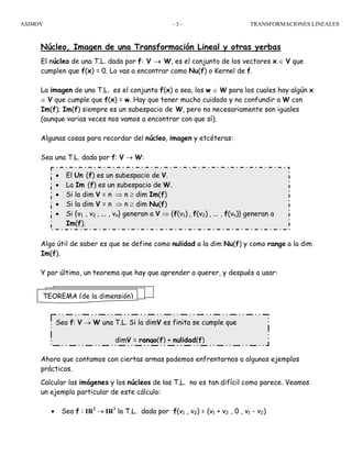 ASIMOV TRANSFORMACIONES LINEALES- 3 -
Núcleo, Imagen de una Transformación Lineal y otras yerbas
El núcleo de una T.L. dada por f: V → W, es el conjunto de los vectores x ∈ V que
cumplen que f(x) = 0. Lo vas a encontrar como Nu(f) o Kernel de f.
La imagen de una T.L. es el conjunto f(x) o sea, los w ∈ W para los cuales hay algún x
∈ V que cumple que f(x) = w. Hay que tener mucho cuidado y no confundir a W con
Im(f); Im(f) siempre es un subespacio de W, pero no necesariamente son iguales
(aunque varias veces nos vamos a encontrar con que sí).
Algunas cosas para recordar del núcleo, imagen y etcéteras:
Sea una T.L. dada por f: V → W:
Algo útil de saber es que se define como nulidad a la dim Nu(f) y como rango a la dim
Im(f).
Y por último, un teorema que hay que aprender a querer, y después a usar:
Ahora que contamos con ciertas armas podemos enfrentarnos a algunos ejemplos
prácticos.
Calcular las imágenes y los núcleos de las T.L. no es tan difícil como parece. Veamos
un ejemplo particular de este cálculo:
• Sea f : IR2
→ IR3
la T.L. dada por f(v1 , v2) = (v1 + v2 , 0 , v1 - v2)
TEOREMA (de la dimensión)
• El Un (f) es un subespacio de V.
• La Im (f) es un subespacio de W.
• Si la dim V = n ⇒ n ≥ dim Im(f)
• Si la dim V = n ⇒ n ≥ dim Nu(f)
• Si {v1 , v2 , ... , vn} generan a V ⇒ {f(v1) , f(v2) , ... , f(vn)} generan a
Im(f).
Sea f: V → W una T.L. Si la dimV es finita se cumple que
dimV = rango(f) + nulidad(f)
 