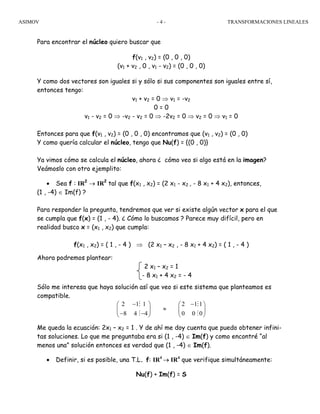 ASIMOV TRANSFORMACIONES LINEALES- 4 -
Para encontrar el núcleo quiero buscar que
f(v1 , v2) = (0 , 0 , 0)
(v1 + v2 , 0 , v1 - v2) = (0 , 0 , 0)
Y como dos vectores son iguales si y sólo si sus componentes son iguales entre sí,
entonces tengo:
v1 + v2 = 0 ⇒ v1 = -v2
0 = 0
v1 - v2 = 0 ⇒ -v2 - v2 = 0 ⇒ -2v2 = 0 ⇒ v2 = 0 ⇒ v1 = 0
Entonces para que f(v1 , v2) = (0 , 0 , 0) encontramos que (v1 , v2) = (0 , 0)
Y como quería calcular el núcleo, tengo que Nu(f) = {(0 , 0)}
Ya vimos cómo se calcula el núcleo, ahora ¿ cómo veo si algo está en la imagen?
Veámoslo con otro ejemplito:
• Sea f : IR2
→ IR2
tal que f(x1 , x2) = (2 x1 - x2 , - 8 x1 + 4 x2), entonces,
(1 , -4) ∈ Im(f) ?
Para responder la pregunta, tendremos que ver si existe algún vector x para el que
se cumpla que f(x) = (1 , - 4). ¿ Cómo lo buscamos ? Parece muy difícil, pero en
realidad busco x = (x1 , x2) que cumpla:
f(x1 , x2) = ( 1 , - 4 ) ⇒ (2 x1 – x2 , - 8 x1 + 4 x2) = ( 1 , - 4 )
Ahora podremos plantear:
2 x1 – x2 = 1
- 8 x1 + 4 x2 = - 4
Sólo me interesa que haya solución así que veo si este sistema que planteamos es
compatible.
2 1 1 2 1 1
8 4 4 0 0 0
− −⎛ ⎞ ⎛ ⎞
≈⎜ ⎟ ⎜ ⎟
− −⎝ ⎠ ⎝ ⎠
M M
M M
Me queda la ecuación: 2x1 – x2 = 1 . Y de ahí me doy cuenta que puedo obtener infini-
tas soluciones. Lo que me preguntaba era si (1 , -4) ∈ Im(f) y como encontré “al
menos una” solución entonces es verdad que (1 , -4) ∈ Im(f).
• Definir, si es posible, una T.L. f: IR4
→ IR4
que verifique simultáneamente:
Nu(f) + Im(f) = S
 