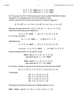 ASIMOV TRANSFORMACIONES LINEALES- 5 -
(2 , 0 , 1 , 0) ∈ Nu(f) y (2 , 0 , 1 , 0) ∉ Im(f)
(0 , 1 , 1 , 2) ∉ Nu(f) y (0 , 1 , 1 , 2) ∈ Im(f)
Ah !! Se ve muy feo, No? ¿ Cómo hacemos para que se cumpla TODO ESO al mismo
tiempo?!?!?! A no desesperarse ! No es tan complicado, fijate:
Viendo la forma de los vectores que nos dan en el enuciado, llegamos a:
S = { x∈ IR4
/ x1 = -x4 + 2x3 } = { x∈ IR4
/ x = (-x4 + 2x3 , x2 , x3 , x4) }
Entonces, una base de S sería = { (2, 0 , 1 ,0) , (0 , 1 , 1 , 2) , (-1 , 0 , 0 , 1) }
Una de las condiciones que nos imponen es:
(2 , 0 , 1 , 0) ∈ Nu(f) ⇒ f( 2 , 0 , 1 , 0) = (0 , 0 , 0 , 0)
Por otro lado, nos piden:
(0 , 1 , 1 , 2) ∈ Im(f) ⇒ ∃ v /f(v) = (0 , 1 , 1 , 2)
Supongamos que
(-1 , 0 , 0 , 1) ∈ Nu(f) ⇒ f(-1 , 0 , 0 , 1) = (0 , 0 , 0 , 0)
y a su vez (-1 , 0 , 0 , 1) ∈ Im(f) ⇒ ∃ u / f(u) = (-1 , 0 , 0 , 1)
Entonces podemos definir a f de manera tal que:
Nu(f) = gen{ (2 , 0 , 1 , 0) , (-1 , 0 , 0 , 1) }
pues asumo que (0 , 1 , 1 , 2) ∉ Nu(f)
Im(f) = gen{ (0 , 1 , 1 , 2) , (-1 , 0 , 0 , 1) }
pues asumo que (2 , 0 , 1 , 0) ∉ Im(f)
Por lo tanto, tomando el conjunto de vectores (que forman una base de IR4
)
{ (2 , 0 , 1 , 0) ; (-1 , 0 , 0 , 1) ; (0 , 1 , 0 , 0) ; (0 , 0 , 0 , 1) }
Y definiendo:
f(2 , 0 , 1 , 0) = (0 , 0 , 0 , 0)
f(-1 , 0 , 0 , 1) = (0 , 0 , 0 , 0)
f(0 , 1 , 0 , 0) = (-1 , 0 , 0 , 1)
f(0 , 0 , 0 , 1) = (2 , 0 , 1 , 0)
Obtenemos una definición unívoca de f. Además podemos ver que:
Nu(f) + Im(f) = gen{ (2 , 0 , 1 , 0) , (-1 , 0 , 0 , 1) , (0 , 1 , 1 , 2) }
 