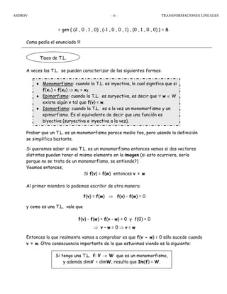 ASIMOV TRANSFORMACIONES LINEALES- 6 -
= gen { (2 , 0 , 1 , 0) , (-1 , 0 , 0 , 1) , (0 , 1 , 0 , 0) } = S
Como pedía el enunciado !!!
A veces las T.L. se pueden caracterizar de las siguientes formas:
Probar que un T.L. es un monomorfismo parece medio feo, pero usando la definición
se simplifica bastante.
Si queremos saber si una T.L. es un monomorfismo entonces vemos si dos vectores
distintos pueden tener el mismo elemento en la imagen (si esto ocurriera, sería
porque no se trata de un monomorfismo, se entiende?)
Veamos entonces,
Si f(v) = f(w) entonces v = w
Al primer miembro lo podemos escribir de otra manera:
f(v) = f(w) ⇒ f(v) - f(w) = 0
y como es una T.L. vale que
f(v) - f(w) = f(v - w) = 0 y f(0) = 0
⇒ v – w = 0 ⇒ v = w
Entonces lo que realmente vamos a comprobar es que f(v - w) = 0 sólo sucede cuando
v = w. Otra consecuencia importante de lo que estuvimos viendo es la siguiente:
Tipos de T.L.
♦ Monomorfismo: cuando la T.L. es inyectiva, lo cual significa que si
f(x1) = f(x2) ⇒ x1 = x2.
♦ Epimorfismo: cuando la T.L. es suryectiva, es decir que ∀ w ∈ W
existe algún v tal que f(v) = w.
♦ Isomorfismo: cuando la T.L. es a la vez un monomorfismo y un
epimorfismo. Es el equivalente de decir que una función es
biyectiva (suryectiva e inyectiva a la vez).
Si tengo una T.L. f: V → W que es un monomorfismo,
y además dimV = dimW, resulta que Im(f) = W.
 