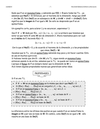 ASIMOV TRANSFORMACIONES LINEALES- 7 -
PROPIEDADES
Dado que f es un monomorfismo, y sabiendo que f(0) = 0 para todas las T.L. , ya
sabemos que Nu(f) = 0. Entonces, por el teorema de la dimensión, tengo que dimV
= dim Im (f). Pero Im(f) es un subespacio de W, y dimW = dimV = dimIm(f). Esto
significa que la imagen de f es igual a W. De esto se desprende que f es un
epimorfismo.
Un ejemplito corto, para aclarar ( y no oscurecer, esperemos ! ):
Sea f: V → W dada por f(v1 , v2) = (v1 + v2 , v1 - v2). Lo primero que tenemos que
notar es que tanto V como W son de dimensión 2. Ahora resolvamos para ver cuál
es el núcleo de f, haciendo f(v) = 0.
(v1 + v2 , v1 - v2) = 0 ⇒ v1 = v2 = 0
Con lo que el Nu(f) = 0, y de acuerdo al teorema de la dimensión, y a las propiedades
que vimos, Im(f) = W.
Sacamos que la T.L. era un epimorfismo sabiendo muy poco y sin hacer cuentas. Esto
se usa en muchos ejercicios.
Si hubiese tenido que dim V < dim W y la T.L. sigue siendo un monomorfismo,
entonces usando lo de arriba, sabemos que la T.L. no puede ser nunca un epimorfismo
( porque el Rango de f es siempre menor que la dimensión de W ).
Acá vienen algunas propiedades nuevas que generalizan estas ideas.
Si f es una T.L.
La diferencia entre los últimos dos puntos es que cuando f es un isomorfismo la
imagen es W y por eso es base de W. En cambio, como Im(f) no es igual a W, sólo
resulta en una base de Im(f).
• f: V → W es un monomorfismo es lo mismo que decir que Nu(f) = 0
• Si {f(v1) , f(v2) , ... , f(vn)} es un conjunto L.I. ⇒ {v1 , v2 , ... , vn} es L.I.
• Si f es un monomorfismo y {v1 ,v2 , ... , vn} es L.I. ⇒
⇒ {f(v1) , f(v2) , ... , f(vn)} es L.I.
• Si f es un isomorfismo y {v1 , v2 , ... , vn} es base de V ⇒
⇒ {f(v1) , f(v2) , ... , f(vn)} es base de W.
• Si f es un monomorfismo y {v1 , v2 , ... , vn} es base de V ⇒
⇒ {f(v1) , f(v2) , ... , f(vn)} es base de Im(f).
 
