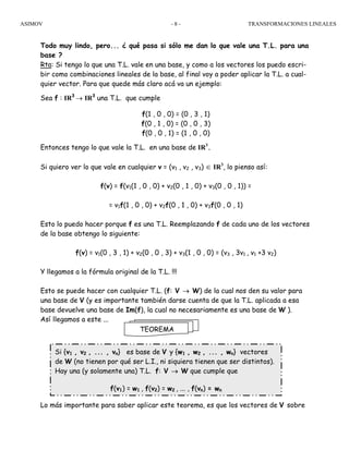 ASIMOV TRANSFORMACIONES LINEALES- 8 -
Todo muy lindo, pero... ¿ qué pasa si sólo me dan lo que vale una T.L. para una
base ?
Rta: Si tengo lo que una T.L. vale en una base, y como a los vectores los puedo escri-
bir como combinaciones lineales de la base, al final voy a poder aplicar la T.L. a cual-
quier vector. Para que quede más claro acá va un ejemplo:
Sea f : IR3
→ IR3
una T.L. que cumple
f(1 , 0 , 0) = (0 , 3 , 1)
f(0 , 1 , 0) = (0 , 0 , 3)
f(0 , 0 , 1) = (1 , 0 , 0)
Entonces tengo lo que vale la T.L. en una base de IR3
.
Si quiero ver lo que vale en cualquier v = (v1 , v2 , v3) ∈ IR3
, lo pienso así:
f(v) = f(v1(1 , 0 , 0) + v2(0 , 1 , 0) + v3(0 , 0 , 1)) =
= v1f(1 , 0 , 0) + v2f(0 , 1 , 0) + v3f(0 , 0 , 1)
Esto lo puedo hacer porque f es una T.L. Reemplazando f de cada uno de los vectores
de la base obtengo lo siguiente:
f(v) = v1(0 , 3 , 1) + v2(0 , 0 , 3) + v3(1 , 0 , 0) = (v3 , 3v1 , v1 +3 v2)
Y llegamos a la fórmula original de la T.L. !!!
Esto se puede hacer con cualquier T.L. (f: V → W) de la cual nos den su valor para
una base de V (y es importante también darse cuenta de que la T.L. aplicada a esa
base devuelve una base de Im(f), la cual no necesariamente es una base de W ).
Así llegamos a este ...
Lo más importante para saber aplicar este teorema, es que los vectores de V sobre
TEOREMA
Si {v1 , v2 , ... , vn} es base de V y {w1 , w2 , ... , wn} vectores
de W (no tienen por qué ser L.I., ni siquiera tienen que ser distintos).
Hay una (y solamente una) T.L. f: V → W que cumple que
f(v1) = w1 , f(v2) = w2 , ... , f(vn) = wn
 