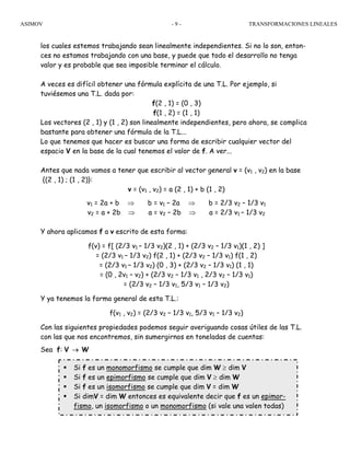 ASIMOV TRANSFORMACIONES LINEALES- 9 -
los cuales estemos trabajando sean linealmente independientes. Si no lo son, enton-
ces no estamos trabajando con una base, y puede que todo el desarrollo no tenga
valor y es probable que sea imposible terminar el cálculo.
A veces es difícil obtener una fórmula explícita de una T.L. Por ejemplo, si
tuviésemos una T.L. dada por:
f(2 , 1) = (0 , 3)
f(1 , 2) = (1 , 1)
Los vectores (2 , 1) y (1 , 2) son linealmente independientes, pero ahora, se complica
bastante para obtener una fórmula de la T.L...
Lo que tenemos que hacer es buscar una forma de escribir cualquier vector del
espacio V en la base de la cual tenemos el valor de f. A ver...
Antes que nada vamos a tener que escribir al vector general v = (v1 , v2) en la base
{(2 , 1) ; (1 , 2)}:
v = (v1 , v2) = a (2 , 1) + b (1 , 2)
v1 = 2a + b ⇒ b = v1 – 2a ⇒ b = 2/3 v2 – 1/3 v1
v2 = a + 2b ⇒ a = v2 – 2b ⇒ a = 2/3 v1 – 1/3 v2
Y ahora aplicamos f a v escrito de esta forma:
f(v) = f[ (2/3 v1 – 1/3 v2)(2 , 1) + (2/3 v2 – 1/3 v1)(1 , 2) ]
= (2/3 v1 – 1/3 v2) f(2 , 1) + (2/3 v2 – 1/3 v1) f(1 , 2)
= (2/3 v1 – 1/3 v2) (0 , 3) + (2/3 v2 – 1/3 v1) (1 , 1)
= (0 , 2v1 – v2) + (2/3 v2 – 1/3 v1 , 2/3 v2 – 1/3 v1)
= (2/3 v2 – 1/3 v1, 5/3 v1 – 1/3 v2)
Y ya tenemos la forma general de esta T.L.:
f(v1 , v2) = (2/3 v2 – 1/3 v1, 5/3 v1 – 1/3 v2)
Con las siguientes propiedades podemos seguir averiguando cosas útiles de las T.L.
con las que nos encontremos, sin sumergirnos en toneladas de cuentas:
Sea f: V → W
Si f es un monomorfismo se cumple que dim W ≥ dim V
Si f es un epimorfismo se cumple que dim V ≥ dim W
Si f es un isomorfismo se cumple que dim V = dim W
Si dimV = dim W entonces es equivalente decir que f es un epimor-
fismo, un isomorfismo o un monomorfismo (si vale una valen todas)
 