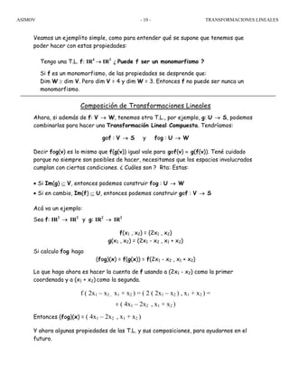 ASIMOV TRANSFORMACIONES LINEALES- 10 -
Veamos un ejemplito simple, como para entender qué se supone que tenemos que
poder hacer con estas propiedades:
Tengo una T.L. f: IR4
→ IR3
¿ Puede f ser un monomorfismo ?
Si f es un monomorfismo, de las propiedades se desprende que:
Dim W ≥ dim V. Pero dim V = 4 y dim W = 3. Entonces f no puede ser nunca un
monomorfismo.
Composición de Transformaciones Lineales
Ahora, si además de f: V → W, tenemos otra T.L., por ejemplo, g: U → S, podemos
combinarlas para hacer una Transformación Lineal Compuesta. Tendríamos:
gof : V → S y fog : U → W
Decir fog(v) es lo mismo que f(g(v)) igual vale para gof(v) ≈ g(f(v)). Tené cuidado
porque no siempre son posibles de hacer, necesitamos que los espacios involucrados
cumplan con ciertas condiciones. ¿ Cuáles son ? Rta: Estas:
• Si Im(g) ⊆ V, entonces podemos construir fog : U → W
• Si en cambio, Im(f) ⊆ U, entonces podemos construir gof : V → S
Acá va un ejemplo:
Sea f: IR2
→ IR2
y g: IR2
→ IR2
f(x1 , x2) = (2x1 , x2)
g(x1 , x2) = (2x1 - x2 , x1 + x2)
Si calculo fog hago
(fog)(x) = f(g(x)) = f(2x1 - x2 , x1 + x2)
Lo que hago ahora es hacer la cuenta de f usando a (2x1 - x2) como la primer
coordenada y a (x1 + x2) como la segunda.
f ( 2x1 – x2 , x1 + x2 ) = ( 2 ( 2x1 – x2 ) , x1 + x2 ) =
= ( 4x1 – 2x2 , x1 + x2 )
Entonces (fog)(x) = ( 4x1 – 2x2 , x1 + x2 )
Y ahora algunas propiedades de las T.L. y sus composiciones, para ayudarnos en el
futuro.
 