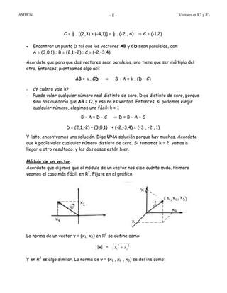 ASIMOV Vectores en R2 y R3- 8 -
C = ½ . [(2,3) + (-4,1)] = ½ . (-2 , 4) ⇒ C = (-1,2)
• Encontrar un punto D tal que los vectores AB y CD sean paralelos, con:
A = (3,0,1) ; B = (2,1,-2) ; C = (-2,-3,4)
Acordate que para que dos vectores sean paralelos, uno tiene que ser múltiplo del
otro. Entonces, planteamos algo así:
AB = k . CD ⇒ B – A = k . (D – C)
– ¿Y cuánto vale k?
– Puede valer cualquier número real distinto de cero. Digo distinto de cero, porque
sino nos quedaría que AB = O, y eso no es verdad. Entonces, si podemos elegir
cualquier número, elegimos uno fácil: k = 1
B – A = D – C ⇒ D = B – A + C
D = (2,1,-2) – (3,0,1) + (-2,-3,4) = (-3 , -2 , 1)
Y listo, encontramos una solución. Digo UNA solución porque hay muchas. Acordate
que k podía valer cualquier número distinto de cero. Si tomamos k = 2, vamos a
llegar a otro resultado, y las dos cosas están bien.
Módulo de un vector.
Acordate que dijimos que el módulo de un vector nos dice cuánto mide. Primero
veamos el caso más fácil: en R2
. Fijate en el gráfico.
La norma de un vector v = (x1, x2) en R2
se define como:
||v|| =
2
2
2
1 xx +
Y en R3
es algo similar. La norma de v = (x1 , x2 , x3) se define como:
 