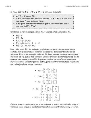 ASIMOV TRANSFORMACIONES LINEALES- 11 -
Si tengo dos T.L. f: V → W y g: W → U entonces se cumple:
Olvidemos un rato la composición de T.L. y veamos estos ejemplos de T.L.
• f(v) = v
• f(v) = 5v
• f(x1 , x2) = (0 , x1)
• f(v1 , v2) = (v1 + v2 , 0 , v1 - v2)
• f(v) = (v3 , 3v1 , v1 + 3v2)
Para todas estas T.L., las imágenes se obtienen haciendo cuentas (como sumas,
restas y multiplicaciones por números) con cada una de las coordenadas de los
vectores . Esto lo van a cumplir todas las T.L. Pero también existe un método para
describir las T.L. que es más compacto y menos propenso a errores (una vez que se
aprende bien a manejarse así!!!). Se pueden escribir las transformaciones como
multiplicación de un vector por una matriz, para encontrar el resultado. Hagámoslo
con cada ejemplo de los que copiamos:
⎟⎟
⎠
⎞
⎜⎜
⎝
⎛
=⎟⎟
⎠
⎞
⎜⎜
⎝
⎛
⎟⎟
⎠
⎞
⎜⎜
⎝
⎛
=
2
1
2
1
10
01
)(
v
v
v
v
vf
⎟⎟
⎠
⎞
⎜⎜
⎝
⎛
=⎟⎟
⎠
⎞
⎜⎜
⎝
⎛
⎟⎟
⎠
⎞
⎜⎜
⎝
⎛
=
2
1
2
1
5
5
50
05
)(
v
v
v
v
vf
⎟⎟
⎠
⎞
⎜⎜
⎝
⎛
=⎟⎟
⎠
⎞
⎜⎜
⎝
⎛
⎟⎟
⎠
⎞
⎜⎜
⎝
⎛
=
12
1 0
01
00
)(
xx
x
xf
⎟
⎟
⎟
⎠
⎞
⎜
⎜
⎜
⎝
⎛
−
+
=⎟⎟
⎠
⎞
⎜⎜
⎝
⎛
⎟
⎟
⎟
⎠
⎞
⎜
⎜
⎜
⎝
⎛
−
=
21
21
2
1
0
11
00
11
)(
vv
vv
v
v
vf
⎟
⎟
⎟
⎠
⎞
⎜
⎜
⎜
⎝
⎛
+
=
⎟
⎟
⎟
⎠
⎞
⎜
⎜
⎜
⎝
⎛
⎟
⎟
⎟
⎠
⎞
⎜
⎜
⎜
⎝
⎛
=
21
1
3
3
2
1
3
3
031
003
100
)(
vv
v
v
v
v
v
vf
Como se ve en el cuarto punto, no se necesita que la matriz sea cuadrada, lo que sí
tiene que pasar es que se pueda hacer la multiplicación entre la matriz y el vector.
gof: V → U es una T.L.
Si f es un isomorfismo entonces hay una T.L. f-1
: W → V (que es la
inversa de f) y es un isomorfismo.
Si f y g son isomorfismos entonces gof es un isomorfismo y va a
valer que (gof)-1
= f-1
og-1
 