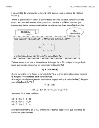 ASIMOV TRANSFORMACIONES LINEALES- 12 -
( La cantidad de columnas de la matriz tiene que ser igual al número de filas del
vector )
Ahora lo que realmente vamos a querer saber es cómo hacemos para obtener esa
matriz en casos más complicados, para esto, tenemos el próximo teorema que
asegura que siempre encontraremos una matriz que nos sirva, como las de arriba.
Y ahora vamos a ver que la dimensión de la imagen de la T.L. es igual al rango de A
(cosa que vamos a comprobar un poco mejor más adelante):
Rg A = dim Im (f)
A esta matriz la voy a llamar la matriz de la T.L. y la armo poniendo en cada columna
la imagen de los vectores de la base canónica.
A lo mejor con algunos ejemplos se entiende un poco más qué es la dim Im(f). De paso
saco el núcleo de la T.L. !
f: IR3
→ IR3
f(x , y , z) = (x + y + z , 2x - y , 3x + z)
Aplicando f a la base canónica:
f(1 , 0 , 0) = (1 , 2 , 3)
f(0 , 1 , 0) = (1 , -1 , 0)
f(0 , 0 , 1) = (1 , 0 , 1)
Escribamos la matriz de la T.L. armándola colocando cada vector que acabamos de
encontrar como columna .
Muy
Importante
TEOREMA
Para cualquier T.L. Sea f: IRn
→ IRm
hay una matriz A ∈ IRmxn
,
⎟
⎟
⎟
⎠
⎞
⎜
⎜
⎜
⎝
⎛
=
mnm
n
aa
aa
A
.....
.....
1
111
y entonces podemos escribir a la T.L. como f(v) = Av.
 