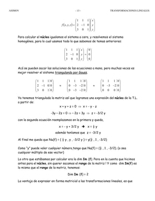 ASIMOV TRANSFORMACIONES LINEALES- 13 -
( )
⎟
⎟
⎟
⎠
⎞
⎜
⎜
⎜
⎝
⎛
⎟
⎟
⎟
⎠
⎞
⎜
⎜
⎜
⎝
⎛
−=
z
y
x
zyxf
103
012
111
,,
Para calcular el núcleo igualamos el sistema a cero, y resolvemos el sistema
homogéneo, para lo cual usamos todo lo que sabemos de temas anteriores:
⎟
⎟
⎟
⎠
⎞
⎜
⎜
⎜
⎝
⎛
=
⎟
⎟
⎟
⎠
⎞
⎜
⎜
⎜
⎝
⎛
⎟
⎟
⎟
⎠
⎞
⎜
⎜
⎜
⎝
⎛
−
0
0
0
103
012
111
z
y
x
Acá se pueden sacar las soluciones de las ecuaciones a mano, pero muchas veces es
mejor resolver el sistema triangulando por Gauss.
Ya tenemos triangulada la matriz así que logramos una expresión del núcleo de la T.L.
a partir de:
x + y + z = 0 ⇒ x = - y - z
-3y – 2z = 0 ⇒ – 2z = 3y ⇒ z = -3/2 y
con la segunda ecuación reemplazamos en la primera y queda,
x = - y + 3/2 y x = ½ y
además teníamos que z = -3/2 y
Al final me queda que Nu(f) = ( ½ y , y , -3/2 y ) = y(½ , 1 , -3/2)
Como “y” puede valer cualquier número,tengo que Nu(f) = (½ , 1 , -3/2). (o sea
cualquier múltiplo de ese vector)
Lo otro que estábamos por calcular era la dim Im (f). Pero en la cuenta que hicimos
antes para el núcleo, sin querer sacamos el rango de la matriz ! Y como dim Im(f) es
lo mismo que el rango de la matriz, tenemos:
Dim Im (f) = 2
La ventaja de expresar en forma matricial a las transformaciones lineales, es que
1 1 1 0 1 1 1 0 1 1 1 0
2 1 0 0 0 3 2 0 0 3 2 0
3 0 1 0 0 3 2 0 0 0 0 0
⎛ ⎞ ⎛ ⎞ ⎛ ⎞
⎜ ⎟ ⎜ ⎟ ⎜ ⎟
− ≈ − − ≈ − −⎜ ⎟ ⎜ ⎟ ⎜ ⎟
⎜ ⎟ ⎜ ⎟ ⎜ ⎟− −⎝ ⎠ ⎝ ⎠ ⎝ ⎠
M M M
M M M
M M M
 