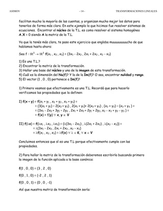 ASIMOV TRANSFORMACIONES LINEALES- 14 -
facilitan mucho la mayoría de las cuentas, y organizan mucho mejor los datos para
tenerlos de forma más clara. En este ejemplo lo que hicimos fue resolver sistemas de
ecuaciones. Encontrar el núcleo de la T.L. es como resolver el sistema homogéneo
A.X = 0 siendo A la matriz de la T.L.
Ya que la tenés más clara, te paso este ejercicio que engloba muuuuuuuuucho de que
hablamos hasta ahora:
Sea f : IR3
→ IR3
f(x1 , x2 , x3) = (3x1 - 2x2 , 2x1 + 2x2 , x2 - x3)
1) Es una T.L.?
2) Encontrar la matriz de la transformación.
3) Hallar una base del núcleo y una de la imagen de esta transformación.
4) Cuál es la dimensión del Nu(f)? Y la de la Im(f)? O sea, encontrar nulidad y rango.
5) El vector (1 , 0 , 0) pertenece a Im(f)?
1) Primero veamos que efectivamente es una T.L. Recordá que para hacerlo
verificamos las propiedades que la definen:
I) f(x + y) = f(x1 + y1 , x2 + y2 , x3 + y3) =
= (3(x1 + y1) – 2(x2 + y2) , 2(x1 + y1)+ 2(x2 + y2) , (x2 + y2) – (x3 + y3 ) =
= (3x1 - 2x2 + 3y1 – 2y2 , 2x1 + 2x2 + 2y1 + 2y2, x2 - x3 + y2 - y3 ) =
= f(x) + f(y) ∀ x, y ∈ V
II) f(λx) = f(λx1 , λx2 , λx3) = (λ(3x1 - 2x2) , λ(2x1 + 2x2) , λ(x2 - x3)) =
= λ(3x1 - 2x2 , 2x1 + 2x2 , x2 - x3)
= λf(x1 , x2 , x3) = λf(x) ∀ λ ∈ K, ∀ x ∈ V
Concluimos entonces que sí es una T.L porque efectivamente cumple con las
propiedades.
2) Para hallar la matriz de la transformación deberemos escribirla buscando primero
la imagen de la función aplicada a la base canónica:
f(1 , 0 , 0) = (3 , 2 , 0)
f(0 , 1 , 0) = (-2 , 2 , 1)
f(0 , 0 , 1) = (0 , 0 , -1)
Así que nuestra matriz de transformación sería:
 